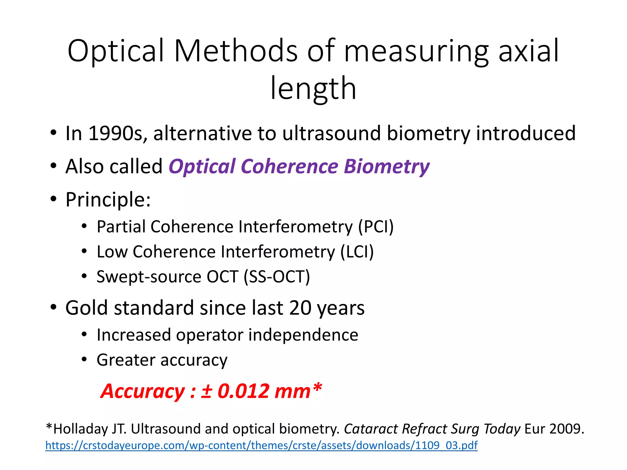 Optical Methods of measuring axial
length
• In 1990s, alternative to ultrasound biometry introduced
• Also called Optical Coherence Biometry
• Principle:
• Partial Coherence Interferometry (PCI)
• Low Coherence Interferometry (LCI)
• Swept-source OCT (SS-OCT)
• Gold standard since last 20 years
• Increased operator independence
• Greater accuracy
Accuracy : ± 0.012 mm*
*Holladay JT. Ultrasound and optical biometry. Cataract Refract Surg Today Eur 2009.
https://crstodayeurope.com/wp-content/themes/crste/assets/downloads/1109_03.pdf
 