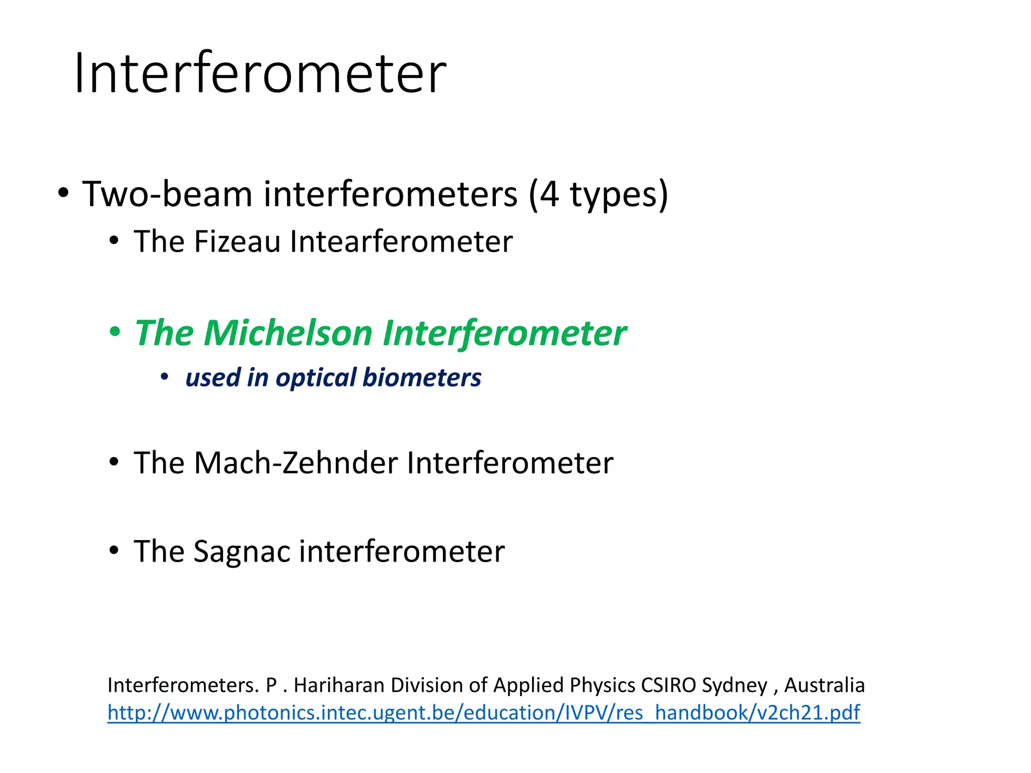 Interferometer
• Two-beam interferometers (4 types)
• The Fizeau Intearferometer
• The Michelson Interferometer
• used in optical biometers
• The Mach-Zehnder Interferometer
• The Sagnac interferometer
Interferometers. P . Hariharan Division of Applied Physics CSIRO Sydney , Australia
http://www.photonics.intec.ugent.be/education/IVPV/res_handbook/v2ch21.pdf
 