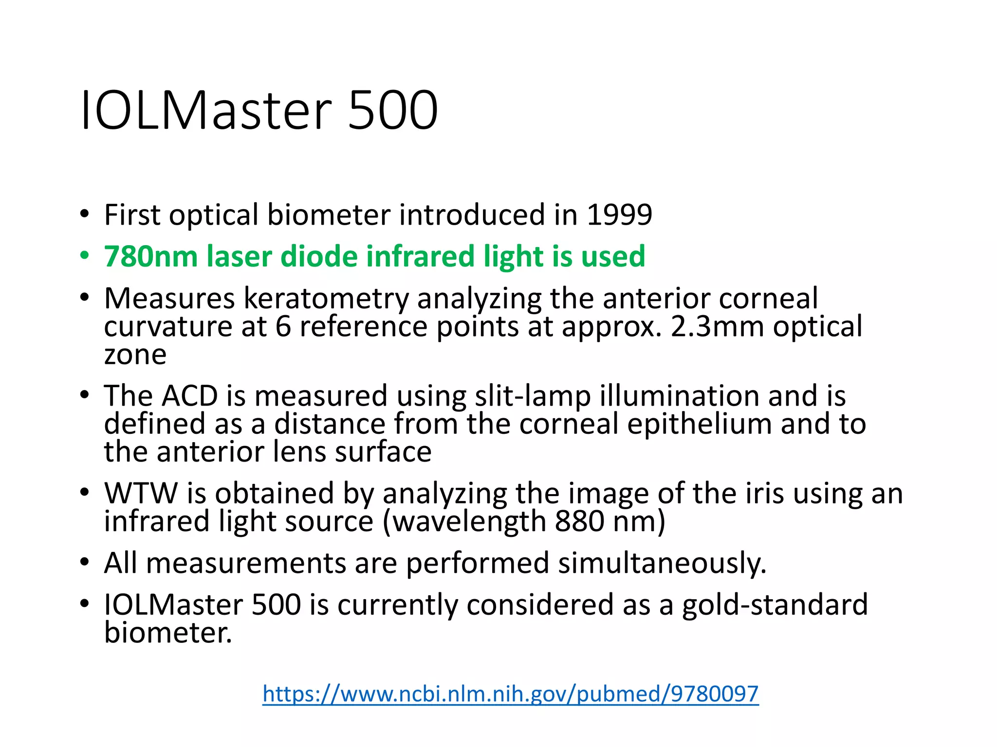 IOLMaster 500
• First optical biometer introduced in 1999
• 780nm laser diode infrared light is used
• Measures keratometry analyzing the anterior corneal
curvature at 6 reference points at approx. 2.3mm optical
zone
• The ACD is measured using slit-lamp illumination and is
defined as a distance from the corneal epithelium and to
the anterior lens surface
• WTW is obtained by analyzing the image of the iris using an
infrared light source (wavelength 880 nm)
• All measurements are performed simultaneously.
• IOLMaster 500 is currently considered as a gold-standard
biometer.
https://www.ncbi.nlm.nih.gov/pubmed/9780097
 