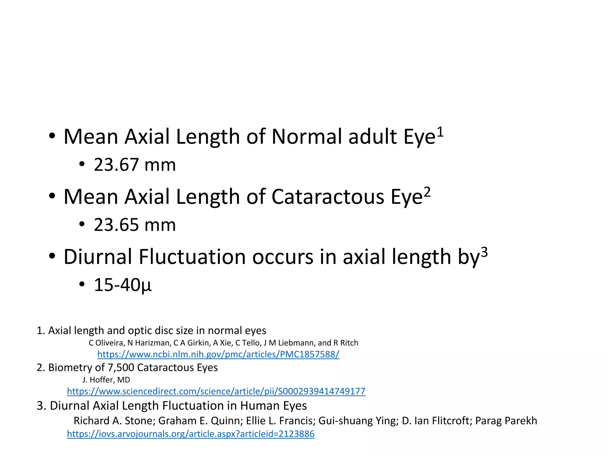 • Mean Axial Length of Normal adult Eye1
• 23.67 mm
• Mean Axial Length of Cataractous Eye2
• 23.65 mm
• Diurnal Fluctuation occurs in axial length by3
• 15-40μ
1. Axial length and optic disc size in normal eyes
C Oliveira, N Harizman, C A Girkin, A Xie, C Tello, J M Liebmann, and R Ritch
https://www.ncbi.nlm.nih.gov/pmc/articles/PMC1857588/
2. Biometry of 7,500 Cataractous Eyes
J. Hoffer, MD
https://www.sciencedirect.com/science/article/pii/S0002939414749177
3. Diurnal Axial Length Fluctuation in Human Eyes
Richard A. Stone; Graham E. Quinn; Ellie L. Francis; Gui-shuang Ying; D. Ian Flitcroft; Parag Parekh
https://iovs.arvojournals.org/article.aspx?articleid=2123886
 