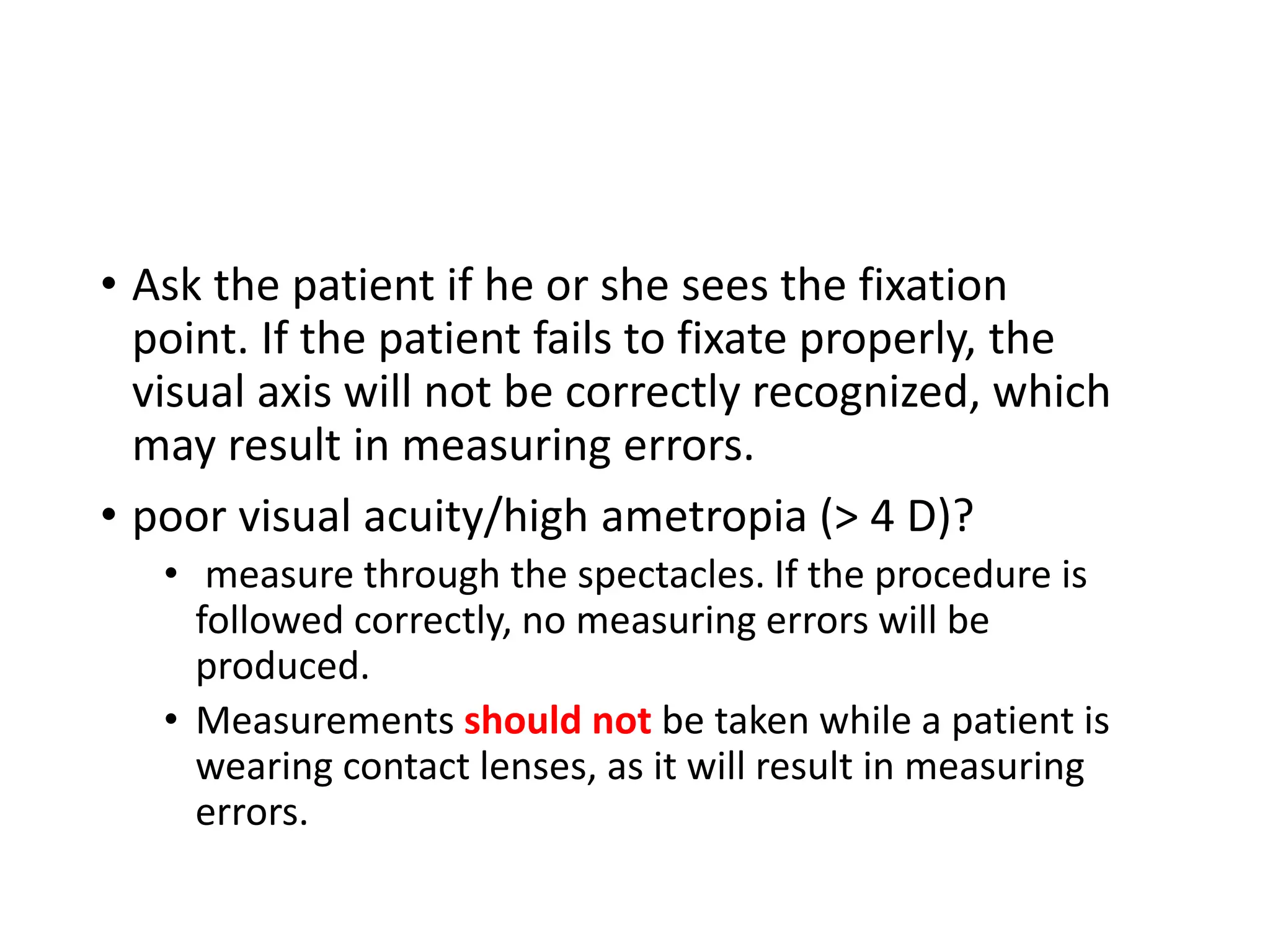 • Ask the patient if he or she sees the fixation
point. If the patient fails to fixate properly, the
visual axis will not be correctly recognized, which
may result in measuring errors.
• poor visual acuity/high ametropia (> 4 D)?
• measure through the spectacles. If the procedure is
followed correctly, no measuring errors will be
produced.
• Measurements should not be taken while a patient is
wearing contact lenses, as it will result in measuring
errors.
 