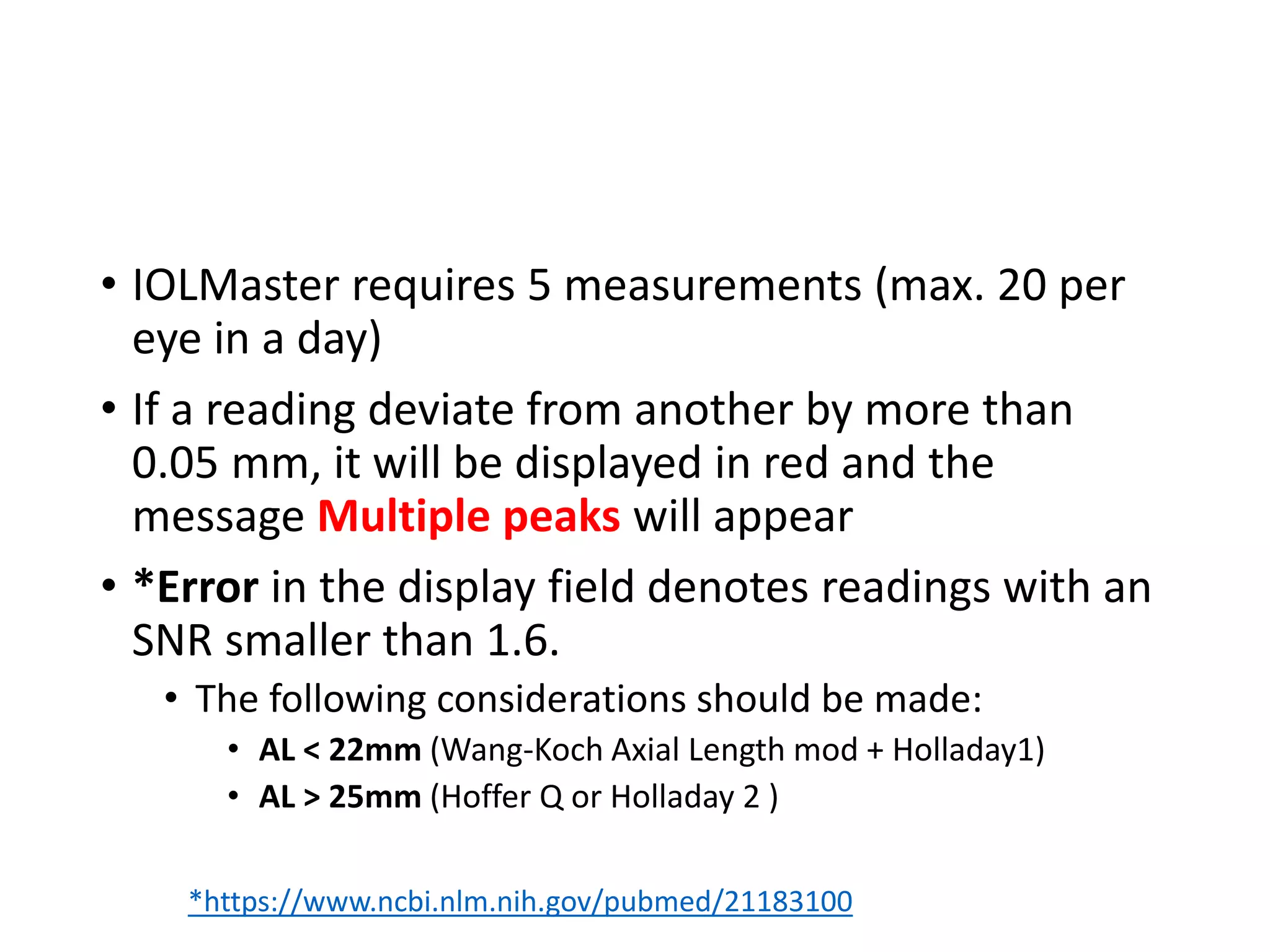 • IOLMaster requires 5 measurements (max. 20 per
eye in a day)
• If a reading deviate from another by more than
0.05 mm, it will be displayed in red and the
message Multiple peaks will appear
• *Error in the display field denotes readings with an
SNR smaller than 1.6.
• The following considerations should be made:
• AL < 22mm (Wang-Koch Axial Length mod + Holladay1)
• AL > 25mm (Hoffer Q or Holladay 2 )
*https://www.ncbi.nlm.nih.gov/pubmed/21183100
 