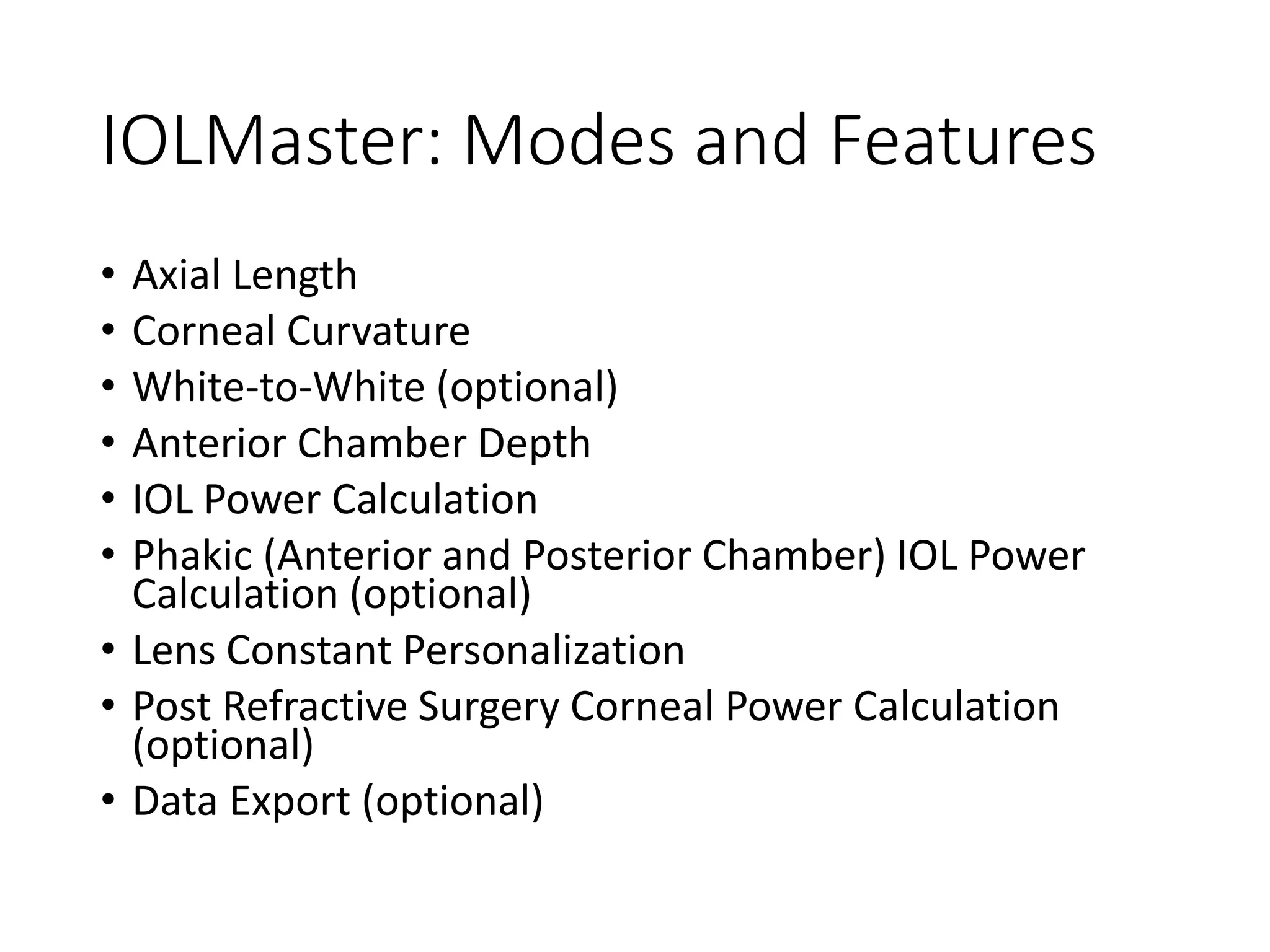 IOLMaster: Modes and Features
• Axial Length
• Corneal Curvature
• White-to-White (optional)
• Anterior Chamber Depth
• IOL Power Calculation
• Phakic (Anterior and Posterior Chamber) IOL Power
Calculation (optional)
• Lens Constant Personalization
• Post Refractive Surgery Corneal Power Calculation
(optional)
• Data Export (optional)
 