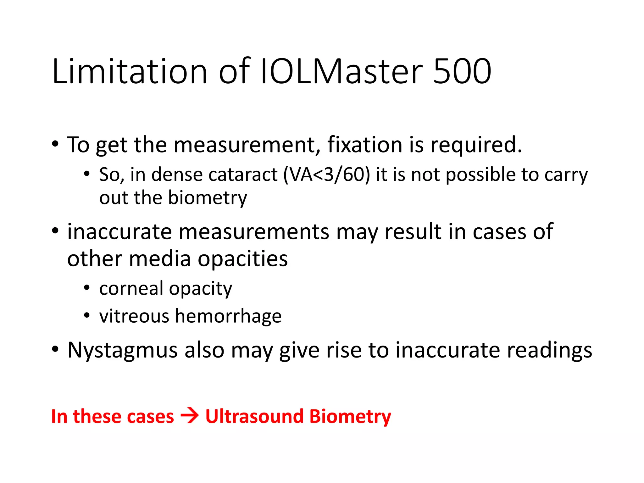 Limitation of IOLMaster 500
• To get the measurement, fixation is required.
• So, in dense cataract (VA<3/60) it is not possible to carry
out the biometry
• inaccurate measurements may result in cases of
other media opacities
• corneal opacity
• vitreous hemorrhage
• Nystagmus also may give rise to inaccurate readings
In these cases  Ultrasound Biometry
 