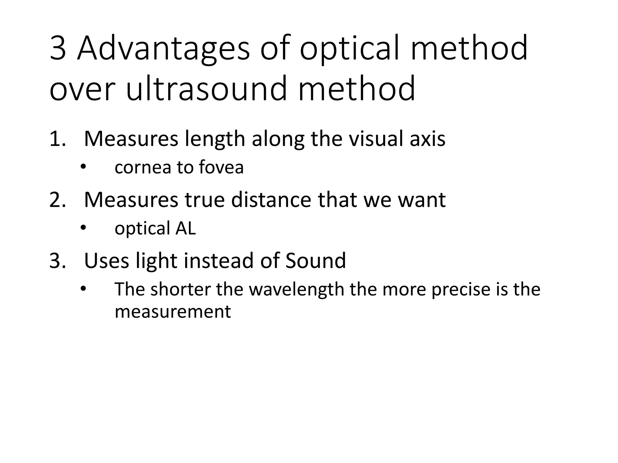 3 Advantages of optical method
over ultrasound method
1. Measures length along the visual axis
• cornea to fovea
2. Measures true distance that we want
• optical AL
3. Uses light instead of Sound
• The shorter the wavelength the more precise is the
measurement
 