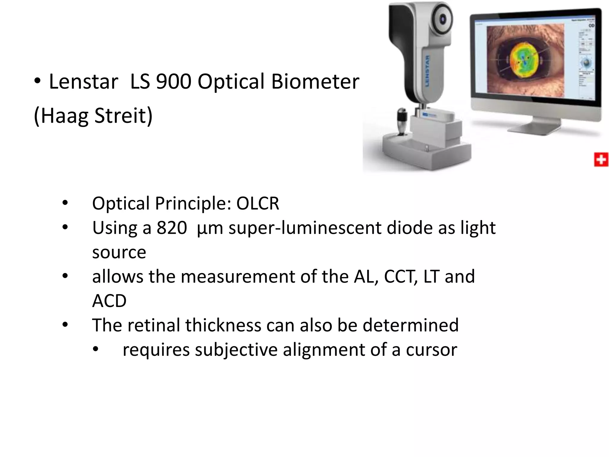 • Lenstar LS 900 Optical Biometer
(Haag Streit)
• Optical Principle: OLCR
• Using a 820 µm super-luminescent diode as light
source
• allows the measurement of the AL, CCT, LT and
ACD
• The retinal thickness can also be determined
• requires subjective alignment of a cursor
 