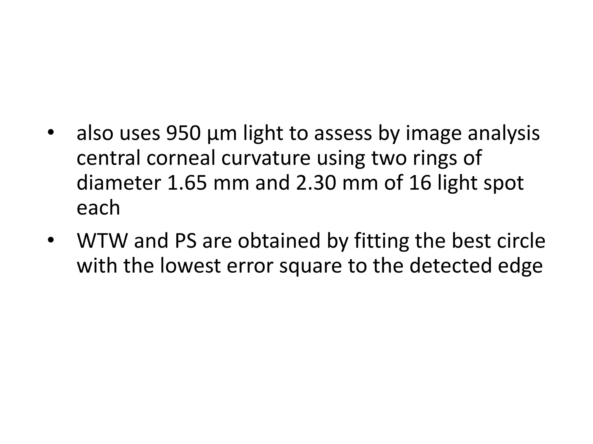 • also uses 950 µm light to assess by image analysis
central corneal curvature using two rings of
diameter 1.65 mm and 2.30 mm of 16 light spot
each
• WTW and PS are obtained by fitting the best circle
with the lowest error square to the detected edge
 