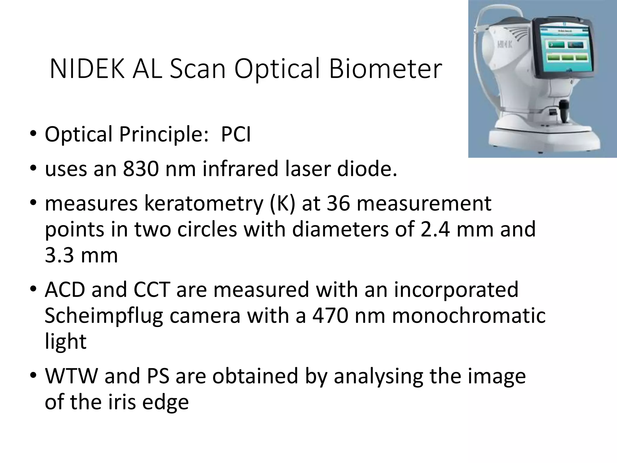 NIDEK AL Scan Optical Biometer
• Optical Principle: PCI
• uses an 830 nm infrared laser diode.
• measures keratometry (K) at 36 measurement
points in two circles with diameters of 2.4 mm and
3.3 mm
• ACD and CCT are measured with an incorporated
Scheimpflug camera with a 470 nm monochromatic
light
• WTW and PS are obtained by analysing the image
of the iris edge
 