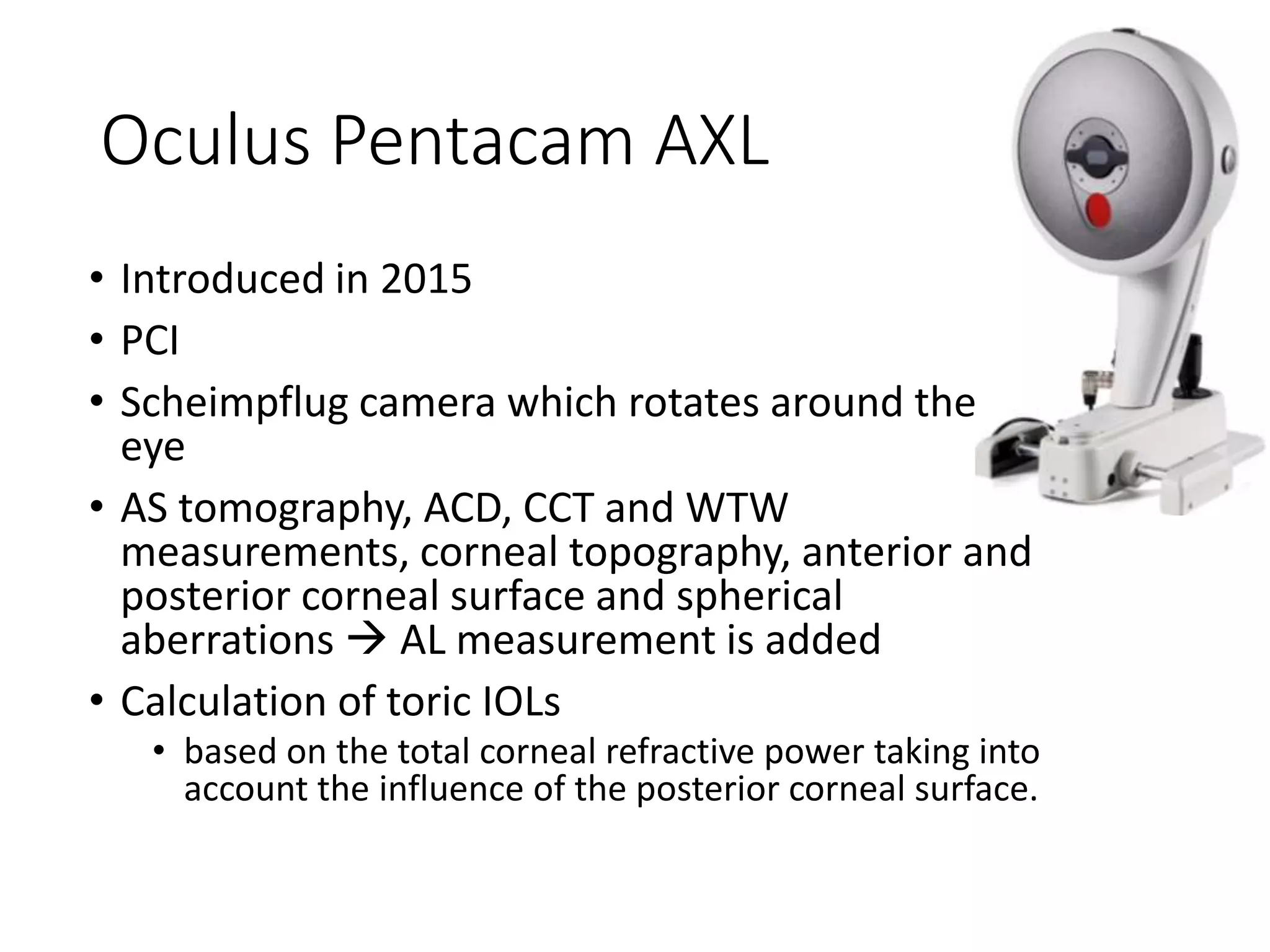 Oculus Pentacam AXL
• Introduced in 2015
• PCI
• Scheimpflug camera which rotates around the
eye
• AS tomography, ACD, CCT and WTW
measurements, corneal topography, anterior and
posterior corneal surface and spherical
aberrations  AL measurement is added
• Calculation of toric IOLs
• based on the total corneal refractive power taking into
account the influence of the posterior corneal surface.
 