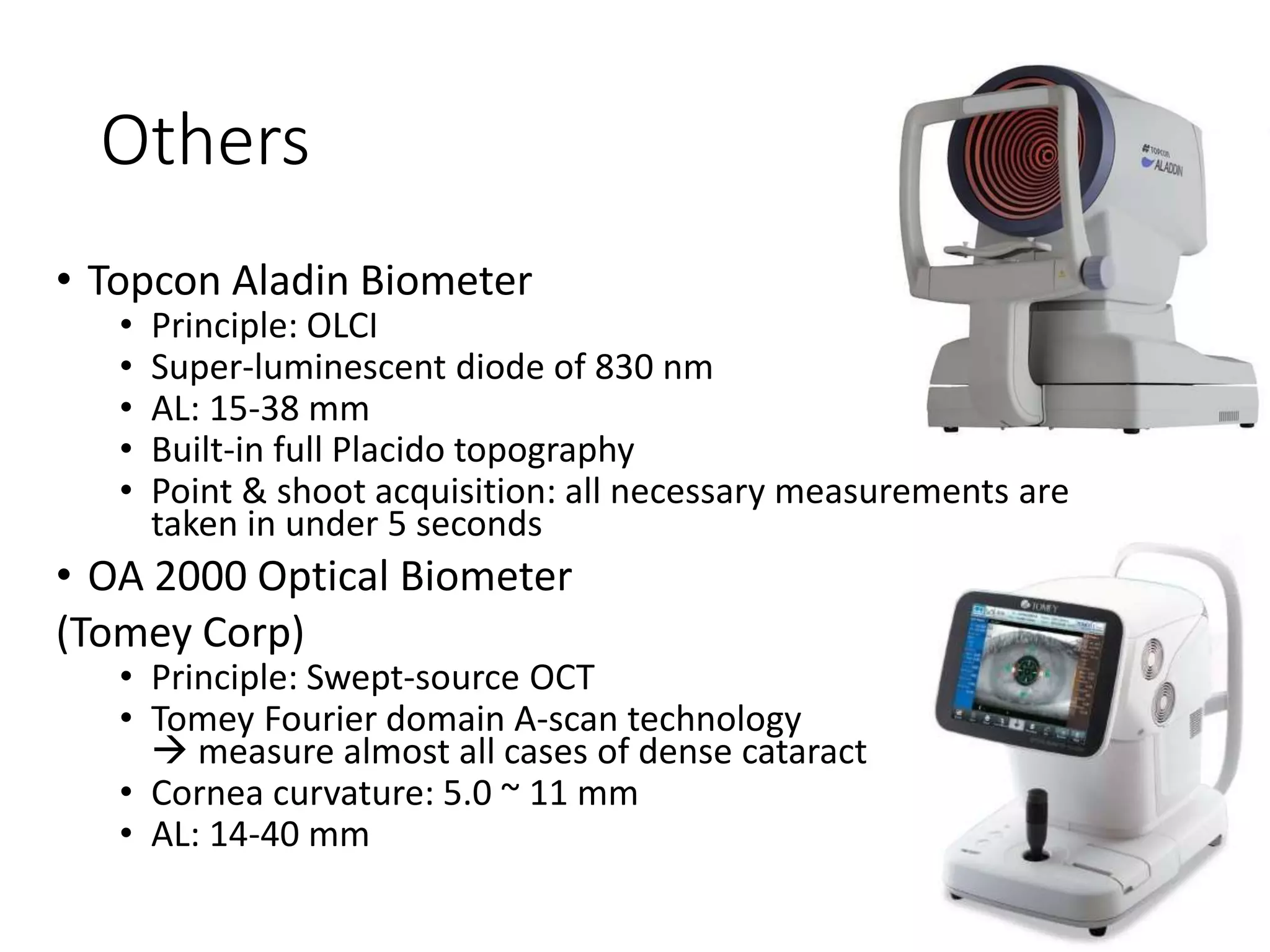 Others
• Topcon Aladin Biometer
• Principle: OLCI
• Super-luminescent diode of 830 nm
• AL: 15-38 mm
• Built-in full Placido topography
• Point & shoot acquisition: all necessary measurements are
taken in under 5 seconds
• OA 2000 Optical Biometer
(Tomey Corp)
• Principle: Swept-source OCT
• Tomey Fourier domain A-scan technology
 measure almost all cases of dense cataract
• Cornea curvature: 5.0 ~ 11 mm
• AL: 14-40 mm
 