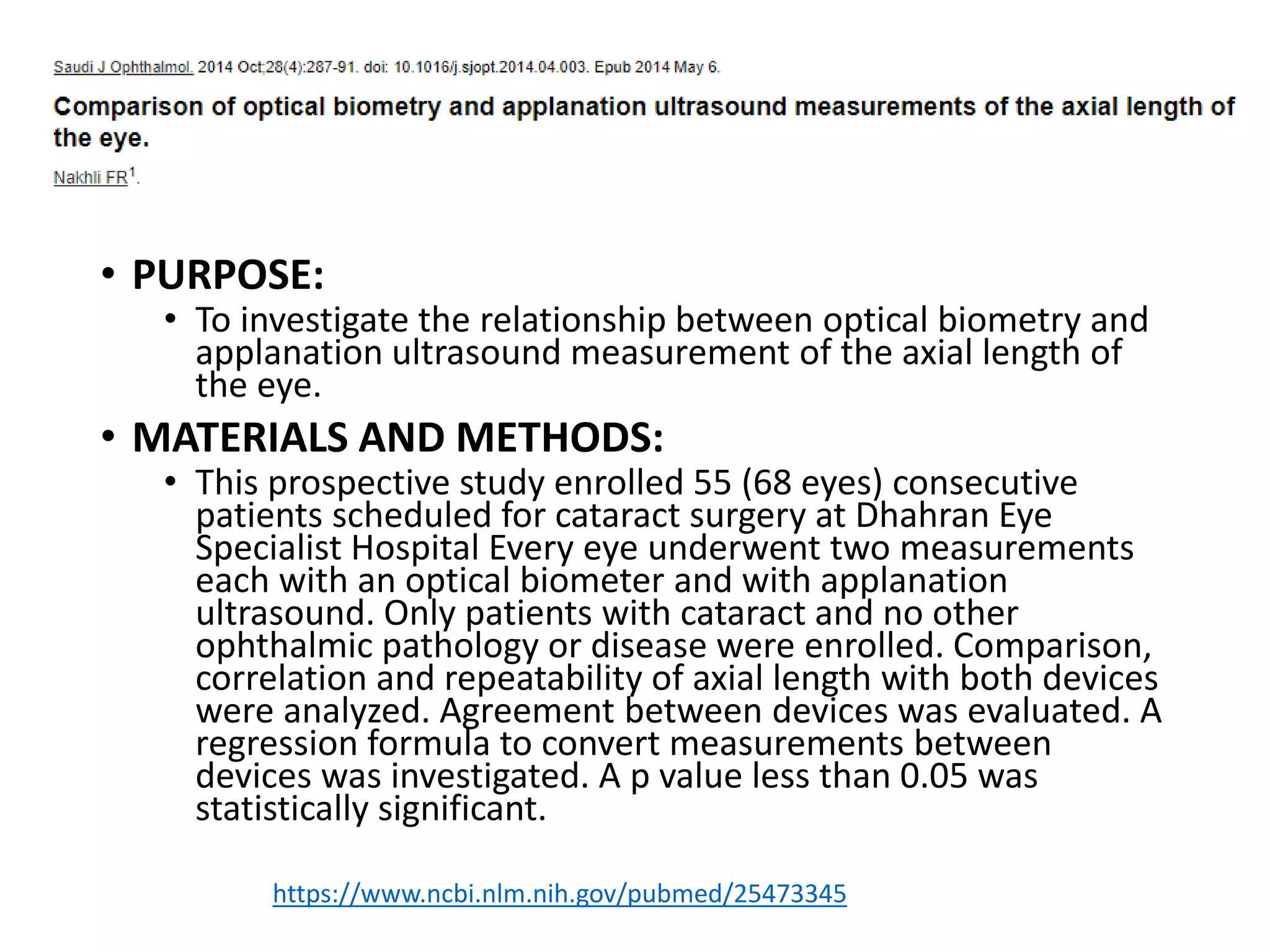 • PURPOSE:
• To investigate the relationship between optical biometry and
applanation ultrasound measurement of the axial length of
the eye.
• MATERIALS AND METHODS:
• This prospective study enrolled 55 (68 eyes) consecutive
patients scheduled for cataract surgery at Dhahran Eye
Specialist Hospital Every eye underwent two measurements
each with an optical biometer and with applanation
ultrasound. Only patients with cataract and no other
ophthalmic pathology or disease were enrolled. Comparison,
correlation and repeatability of axial length with both devices
were analyzed. Agreement between devices was evaluated. A
regression formula to convert measurements between
devices was investigated. A p value less than 0.05 was
statistically significant.
https://www.ncbi.nlm.nih.gov/pubmed/25473345
 