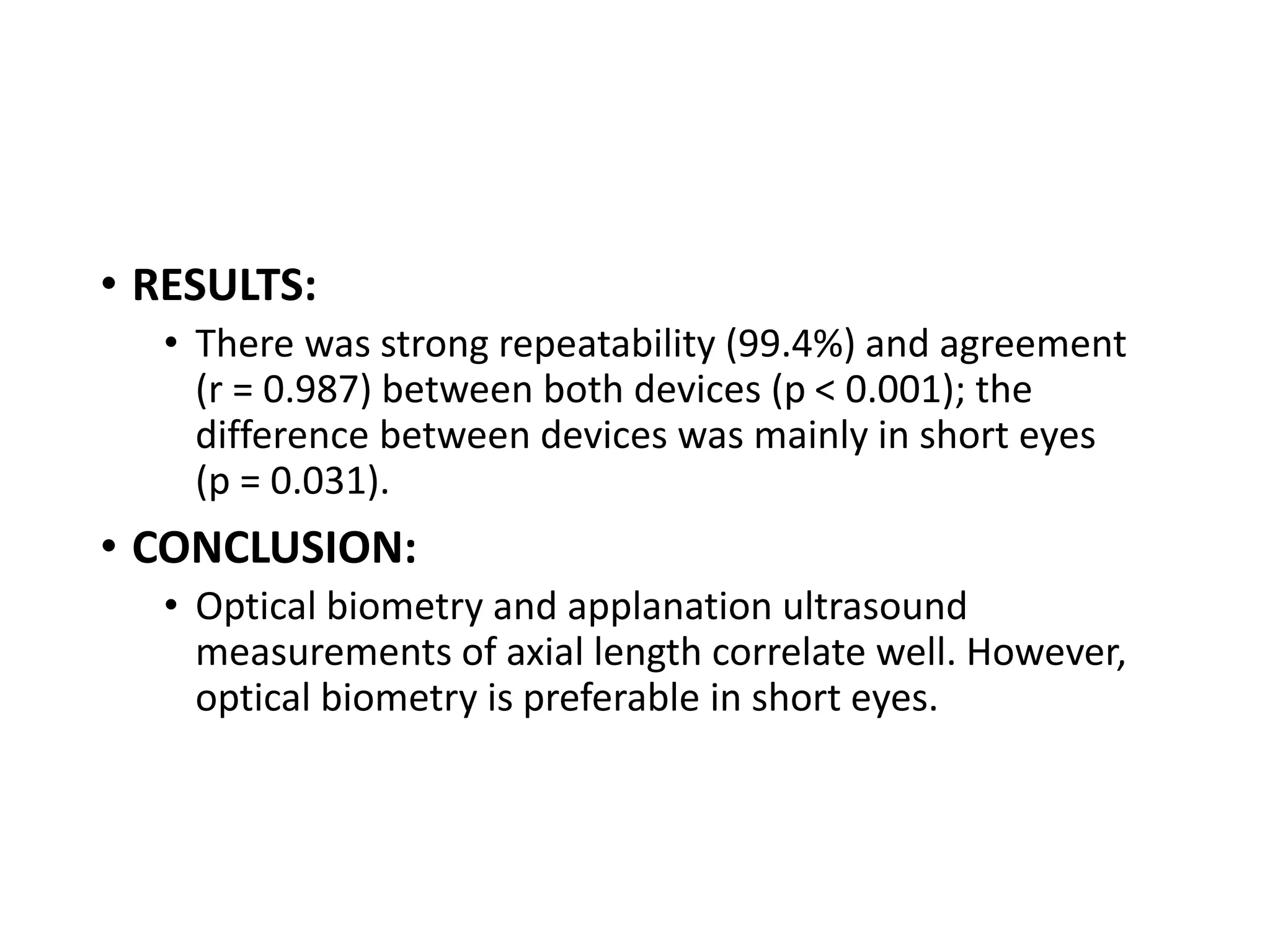 • RESULTS:
• There was strong repeatability (99.4%) and agreement
(r = 0.987) between both devices (p < 0.001); the
difference between devices was mainly in short eyes
(p = 0.031).
• CONCLUSION:
• Optical biometry and applanation ultrasound
measurements of axial length correlate well. However,
optical biometry is preferable in short eyes.
 