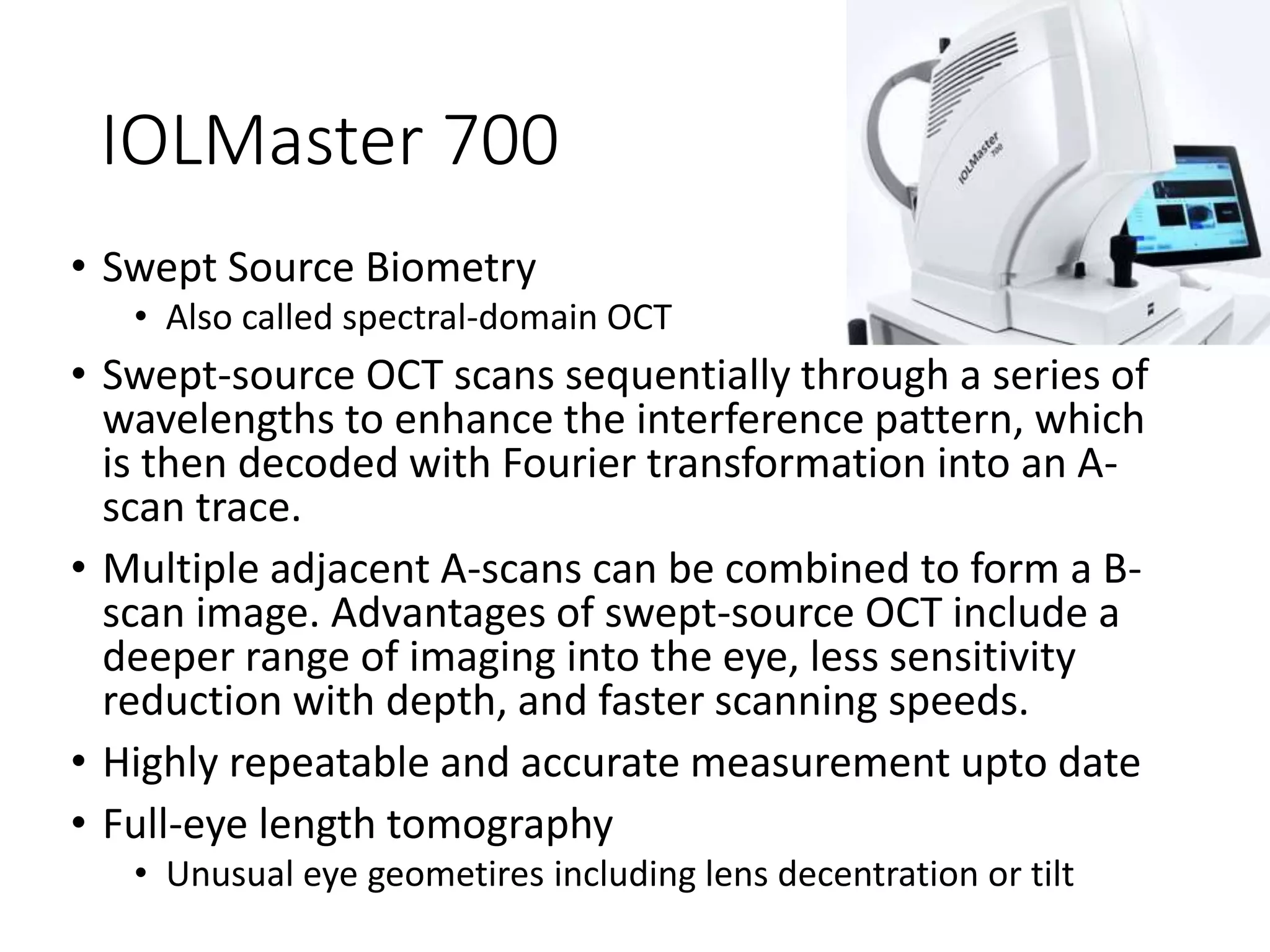 IOLMaster 700
• Swept Source Biometry
• Also called spectral-domain OCT
• Swept-source OCT scans sequentially through a series of
wavelengths to enhance the interference pattern, which
is then decoded with Fourier transformation into an A-
scan trace.
• Multiple adjacent A-scans can be combined to form a B-
scan image. Advantages of swept-source OCT include a
deeper range of imaging into the eye, less sensitivity
reduction with depth, and faster scanning speeds.
• Highly repeatable and accurate measurement upto date
• Full-eye length tomography
• Unusual eye geometires including lens decentration or tilt
 