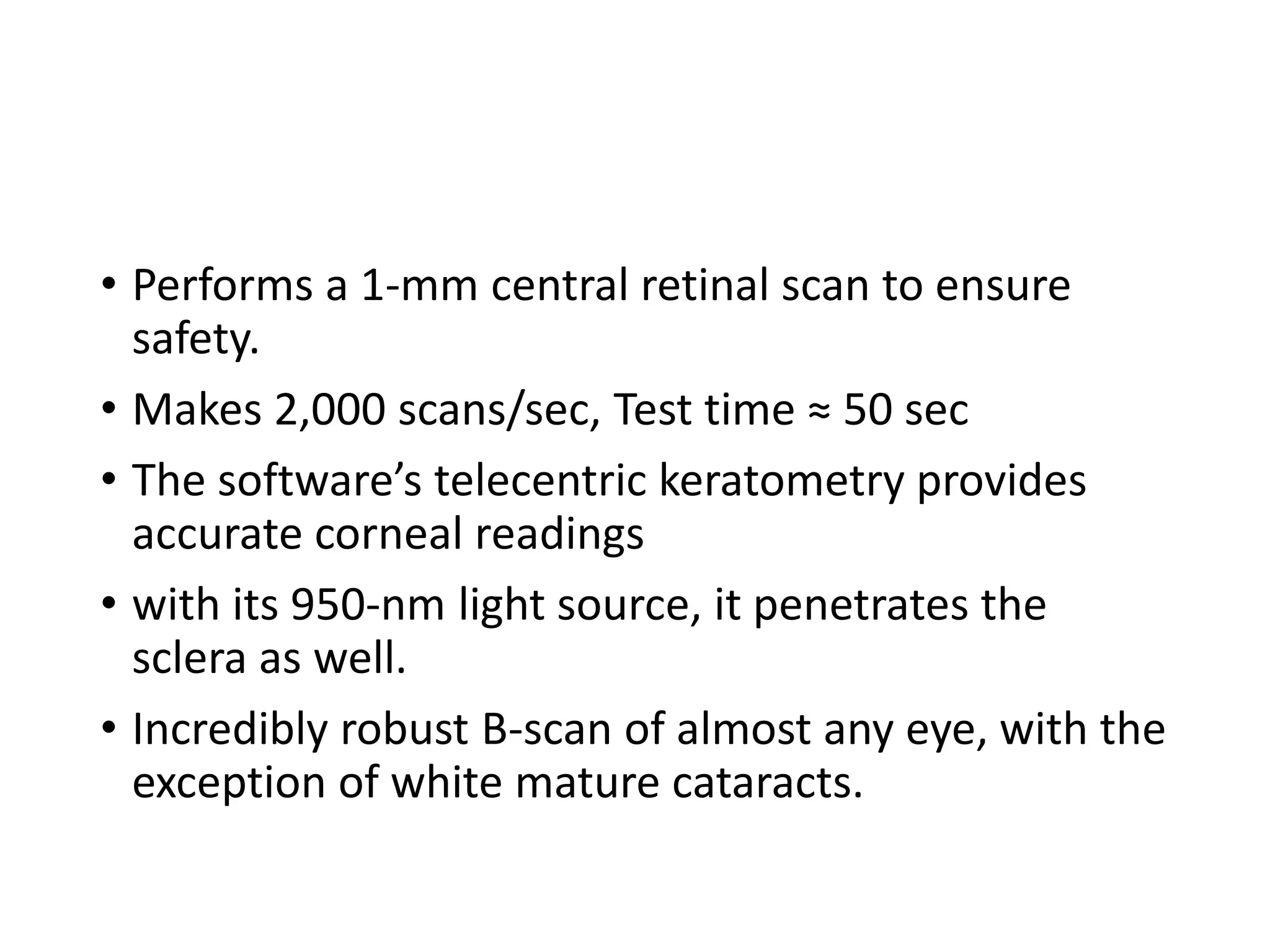 • Performs a 1-mm central retinal scan to ensure
safety.
• Makes 2,000 scans/sec, Test time ≈ 50 sec
• The software’s telecentric keratometry provides
accurate corneal readings
• with its 950-nm light source, it penetrates the
sclera as well.
• Incredibly robust B-scan of almost any eye, with the
exception of white mature cataracts.
 