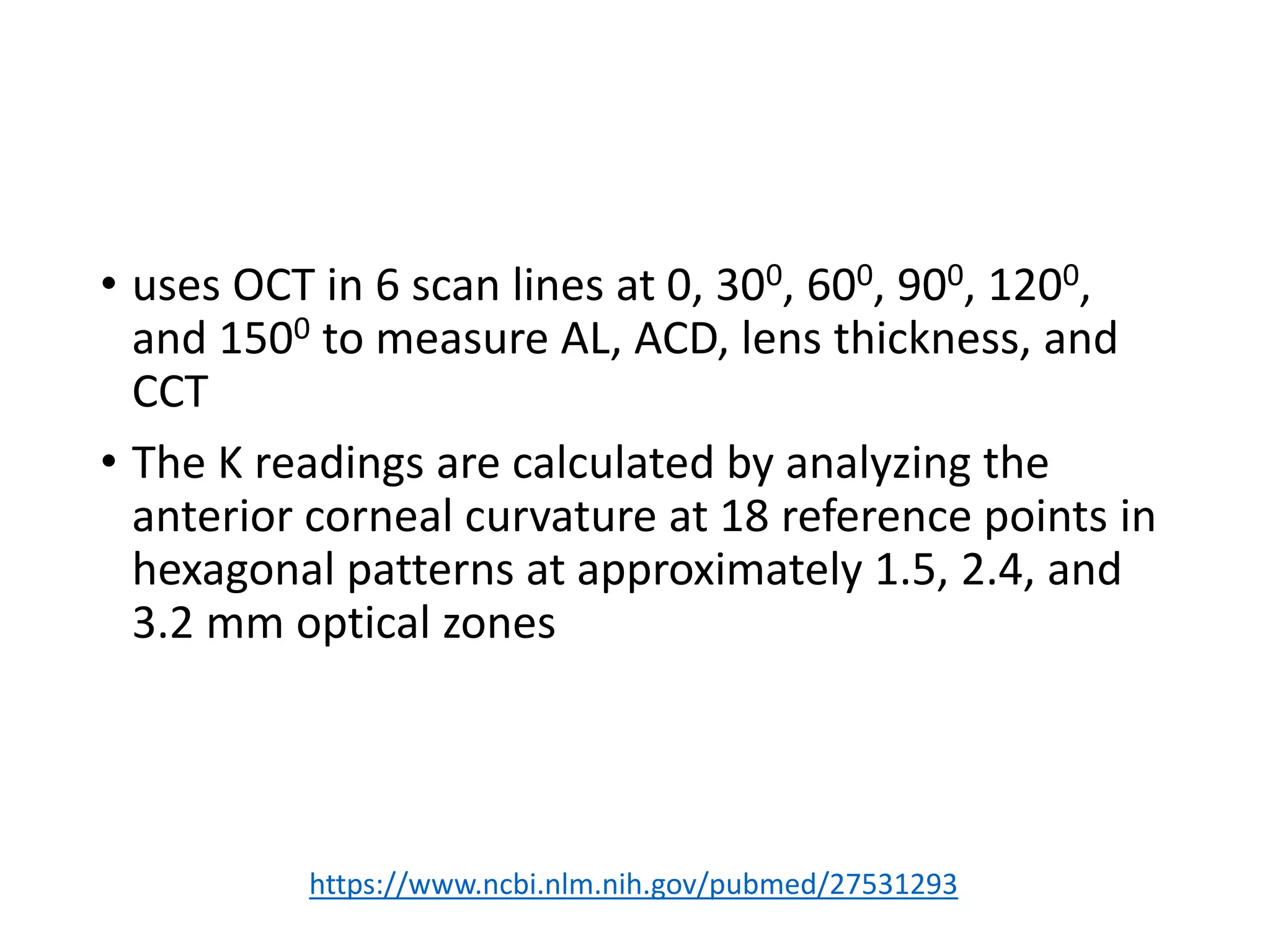 • uses OCT in 6 scan lines at 0, 300, 600, 900, 1200,
and 1500 to measure AL, ACD, lens thickness, and
CCT
• The K readings are calculated by analyzing the
anterior corneal curvature at 18 reference points in
hexagonal patterns at approximately 1.5, 2.4, and
3.2 mm optical zones
https://www.ncbi.nlm.nih.gov/pubmed/27531293
 