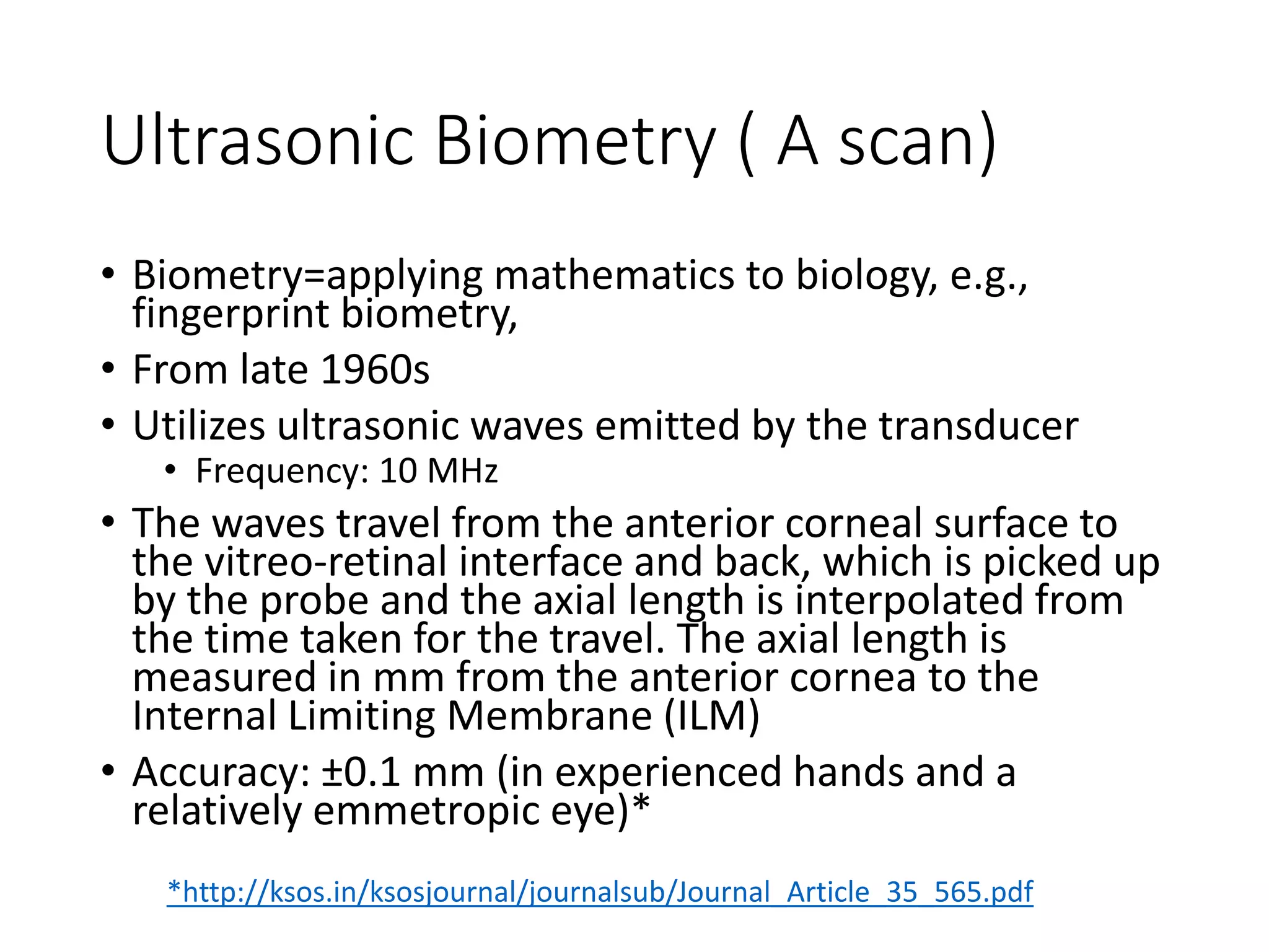 Ultrasonic Biometry ( A scan)
• Biometry=applying mathematics to biology, e.g.,
fingerprint biometry,
• From late 1960s
• Utilizes ultrasonic waves emitted by the transducer
• Frequency: 10 MHz
• The waves travel from the anterior corneal surface to
the vitreo-retinal interface and back, which is picked up
by the probe and the axial length is interpolated from
the time taken for the travel. The axial length is
measured in mm from the anterior cornea to the
Internal Limiting Membrane (ILM)
• Accuracy: ±0.1 mm (in experienced hands and a
relatively emmetropic eye)*
*http://ksos.in/ksosjournal/journalsub/Journal_Article_35_565.pdf
 