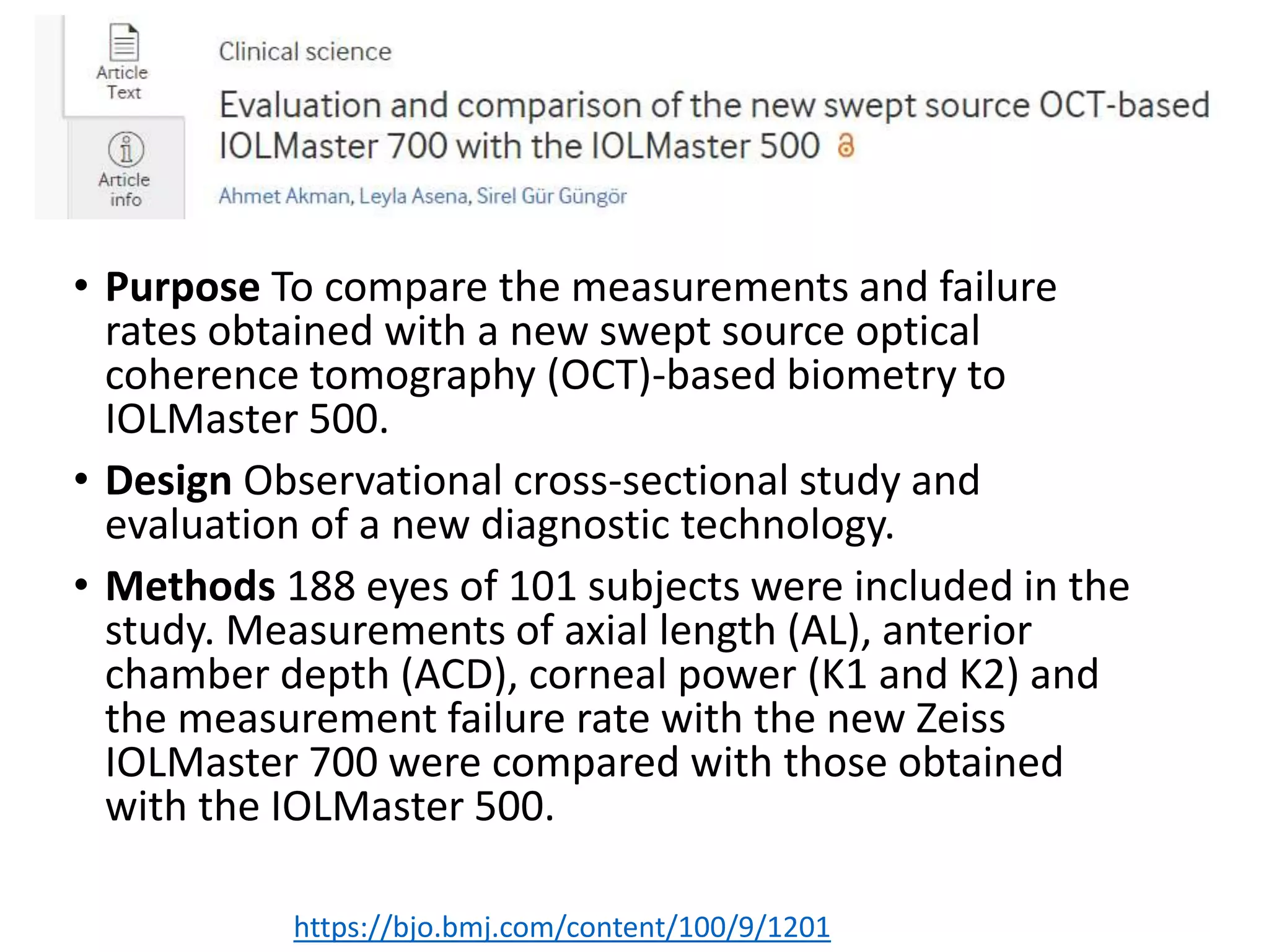 • Purpose To compare the measurements and failure
rates obtained with a new swept source optical
coherence tomography (OCT)-based biometry to
IOLMaster 500.
• Design Observational cross-sectional study and
evaluation of a new diagnostic technology.
• Methods 188 eyes of 101 subjects were included in the
study. Measurements of axial length (AL), anterior
chamber depth (ACD), corneal power (K1 and K2) and
the measurement failure rate with the new Zeiss
IOLMaster 700 were compared with those obtained
with the IOLMaster 500.
https://bjo.bmj.com/content/100/9/1201
 