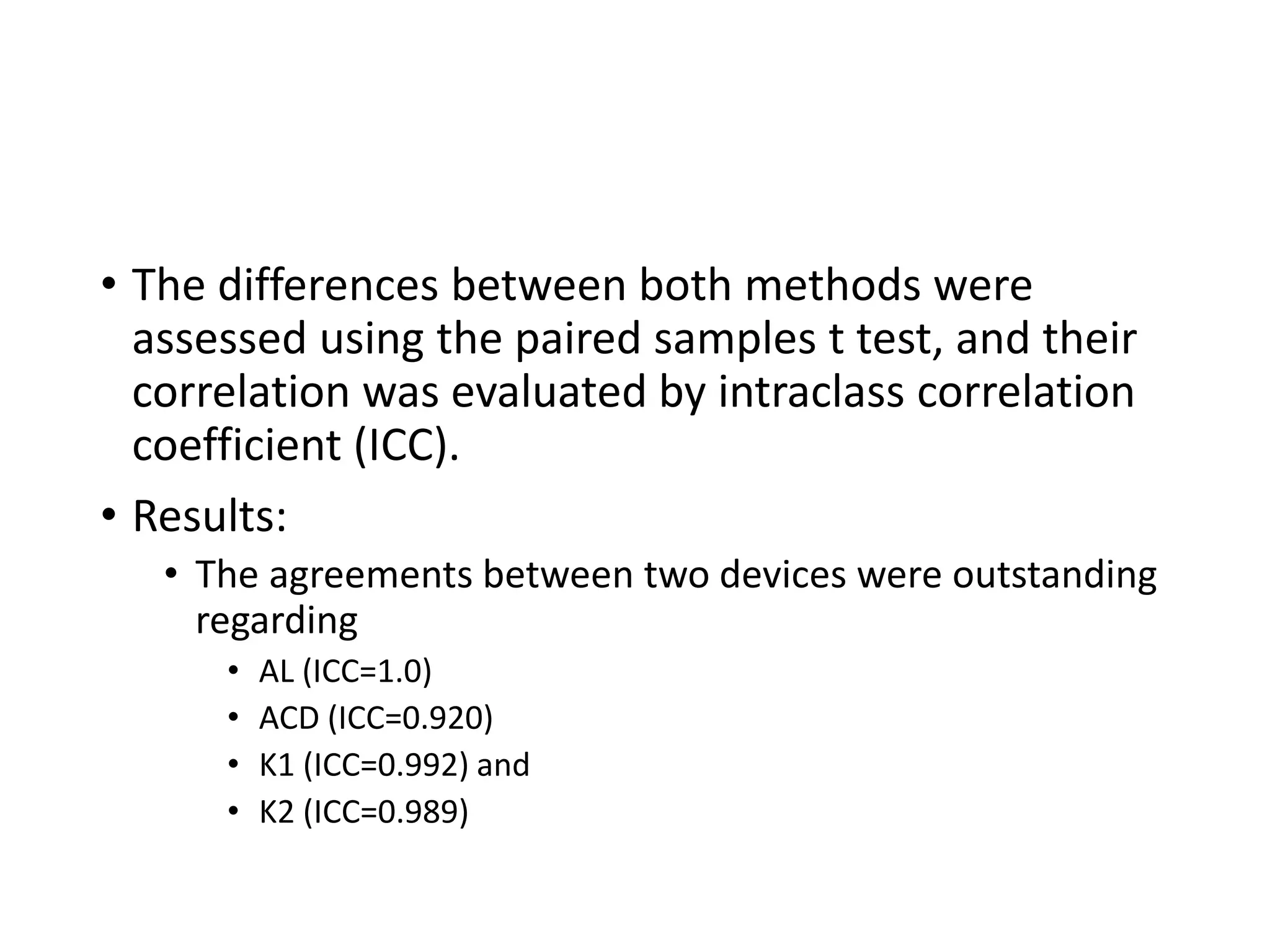 • The differences between both methods were
assessed using the paired samples t test, and their
correlation was evaluated by intraclass correlation
coefficient (ICC).
• Results:
• The agreements between two devices were outstanding
regarding
• AL (ICC=1.0)
• ACD (ICC=0.920)
• K1 (ICC=0.992) and
• K2 (ICC=0.989)
 