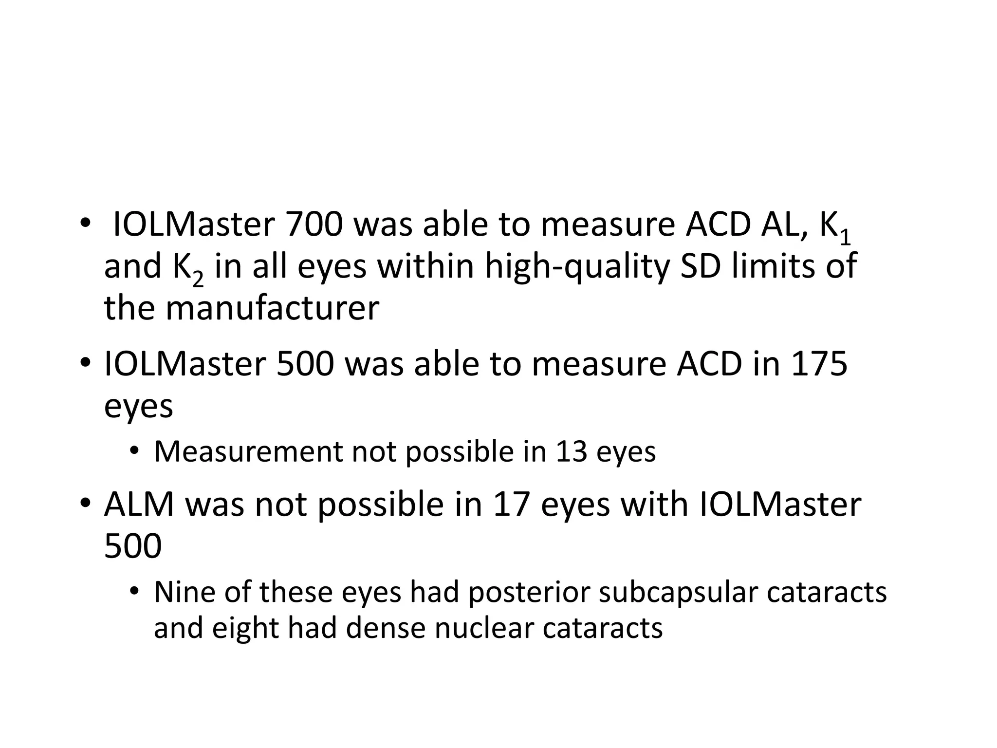 • IOLMaster 700 was able to measure ACD AL, K1
and K2 in all eyes within high-quality SD limits of
the manufacturer
• IOLMaster 500 was able to measure ACD in 175
eyes
• Measurement not possible in 13 eyes
• ALM was not possible in 17 eyes with IOLMaster
500
• Nine of these eyes had posterior subcapsular cataracts
and eight had dense nuclear cataracts
 