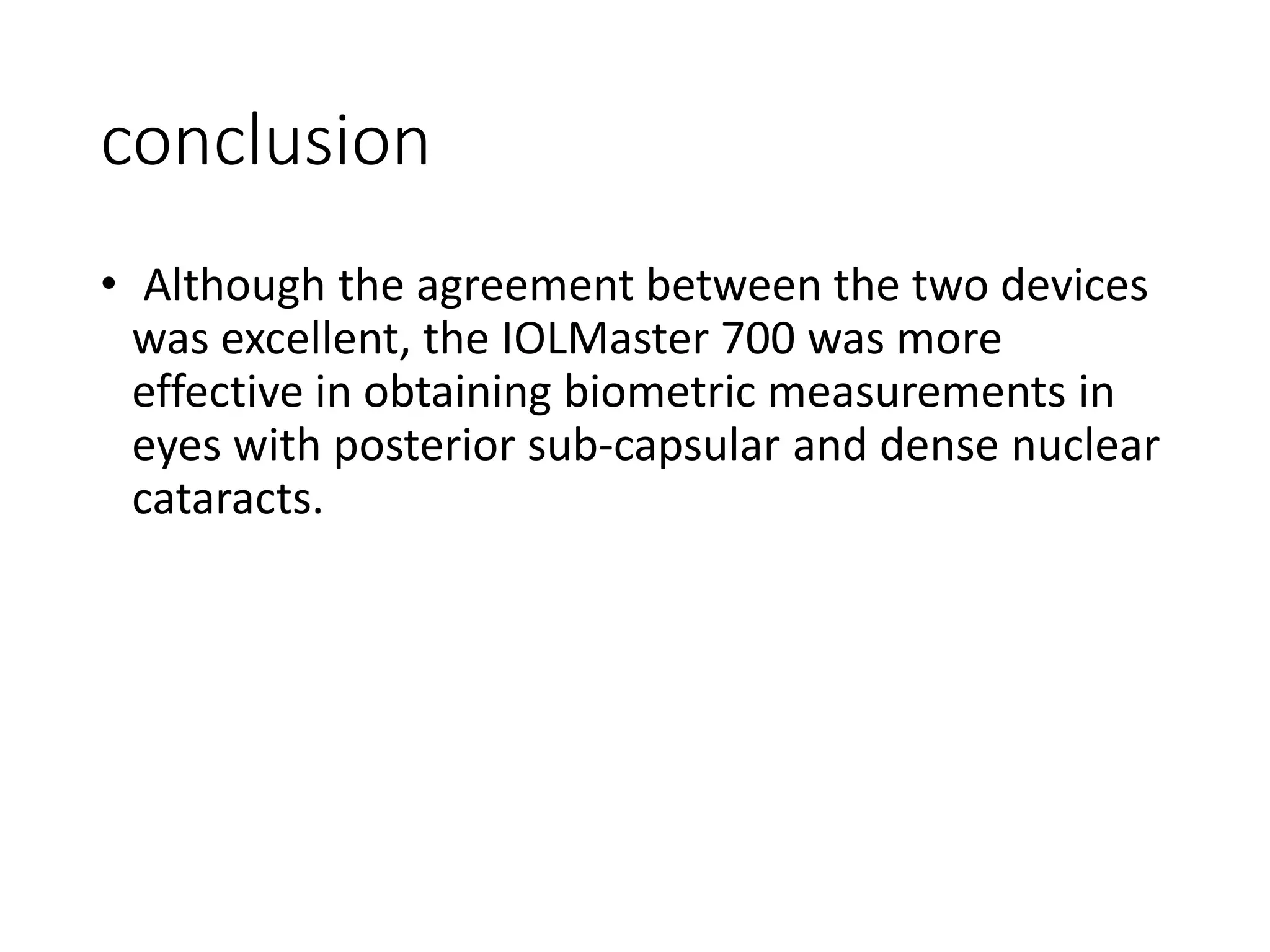 conclusion
• Although the agreement between the two devices
was excellent, the IOLMaster 700 was more
effective in obtaining biometric measurements in
eyes with posterior sub-capsular and dense nuclear
cataracts.
 