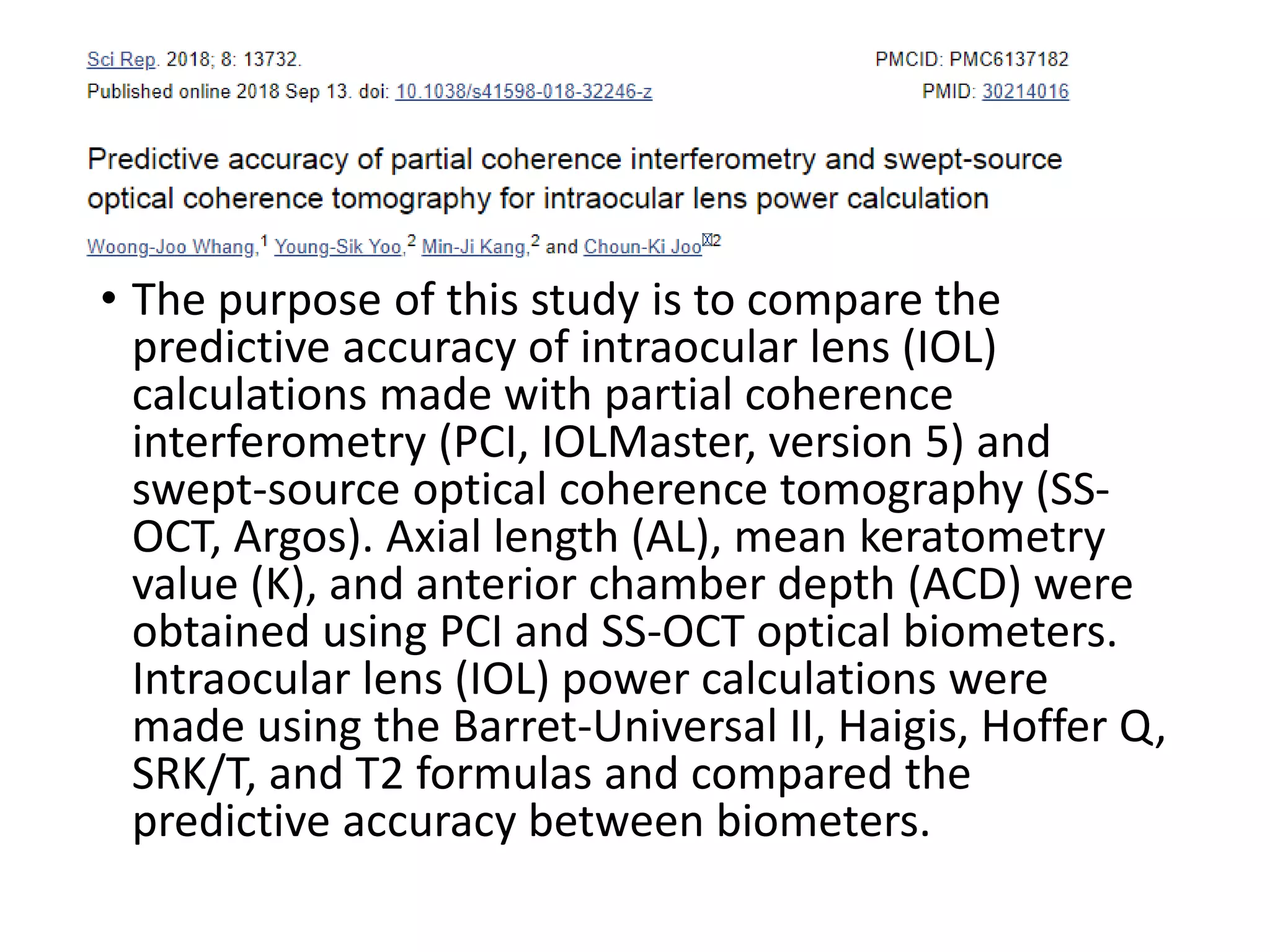 • The purpose of this study is to compare the
predictive accuracy of intraocular lens (IOL)
calculations made with partial coherence
interferometry (PCI, IOLMaster, version 5) and
swept-source optical coherence tomography (SS-
OCT, Argos). Axial length (AL), mean keratometry
value (K), and anterior chamber depth (ACD) were
obtained using PCI and SS-OCT optical biometers.
Intraocular lens (IOL) power calculations were
made using the Barret-Universal II, Haigis, Hoffer Q,
SRK/T, and T2 formulas and compared the
predictive accuracy between biometers.
 