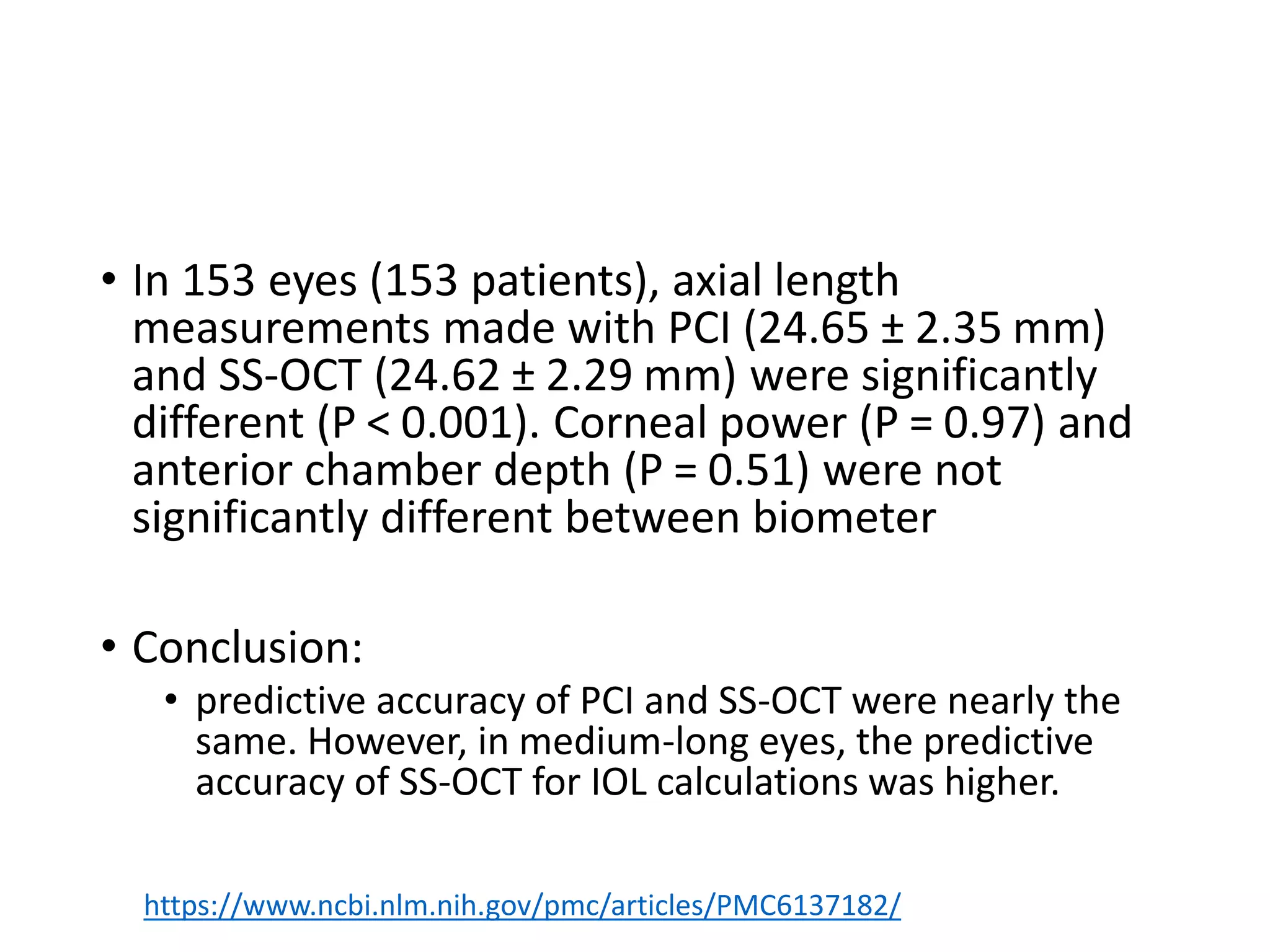 • In 153 eyes (153 patients), axial length
measurements made with PCI (24.65 ± 2.35 mm)
and SS-OCT (24.62 ± 2.29 mm) were significantly
different (P < 0.001). Corneal power (P = 0.97) and
anterior chamber depth (P = 0.51) were not
significantly different between biometer
• Conclusion:
• predictive accuracy of PCI and SS-OCT were nearly the
same. However, in medium-long eyes, the predictive
accuracy of SS-OCT for IOL calculations was higher.
https://www.ncbi.nlm.nih.gov/pmc/articles/PMC6137182/
 