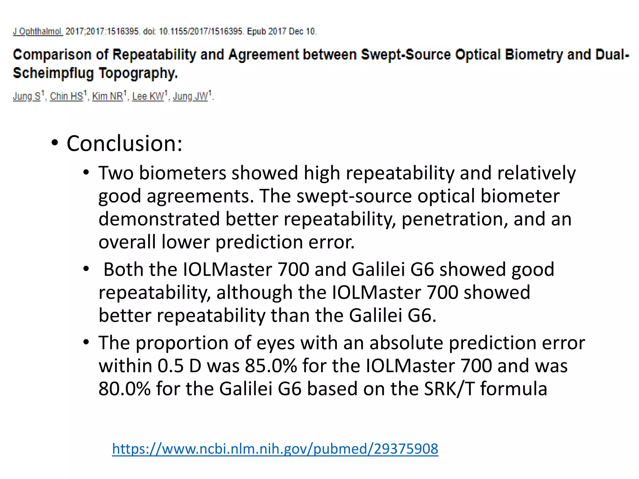 • Conclusion:
• Two biometers showed high repeatability and relatively
good agreements. The swept-source optical biometer
demonstrated better repeatability, penetration, and an
overall lower prediction error.
• Both the IOLMaster 700 and Galilei G6 showed good
repeatability, although the IOLMaster 700 showed
better repeatability than the Galilei G6.
• The proportion of eyes with an absolute prediction error
within 0.5 D was 85.0% for the IOLMaster 700 and was
80.0% for the Galilei G6 based on the SRK/T formula
https://www.ncbi.nlm.nih.gov/pubmed/29375908
 