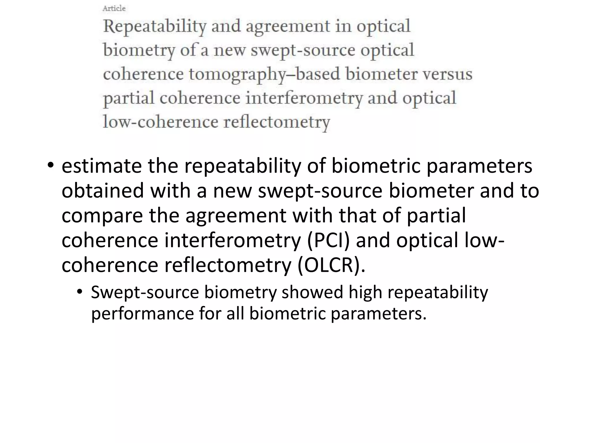 • estimate the repeatability of biometric parameters
obtained with a new swept-source biometer and to
compare the agreement with that of partial
coherence interferometry (PCI) and optical low-
coherence reflectometry (OLCR).
• Swept-source biometry showed high repeatability
performance for all biometric parameters.
 