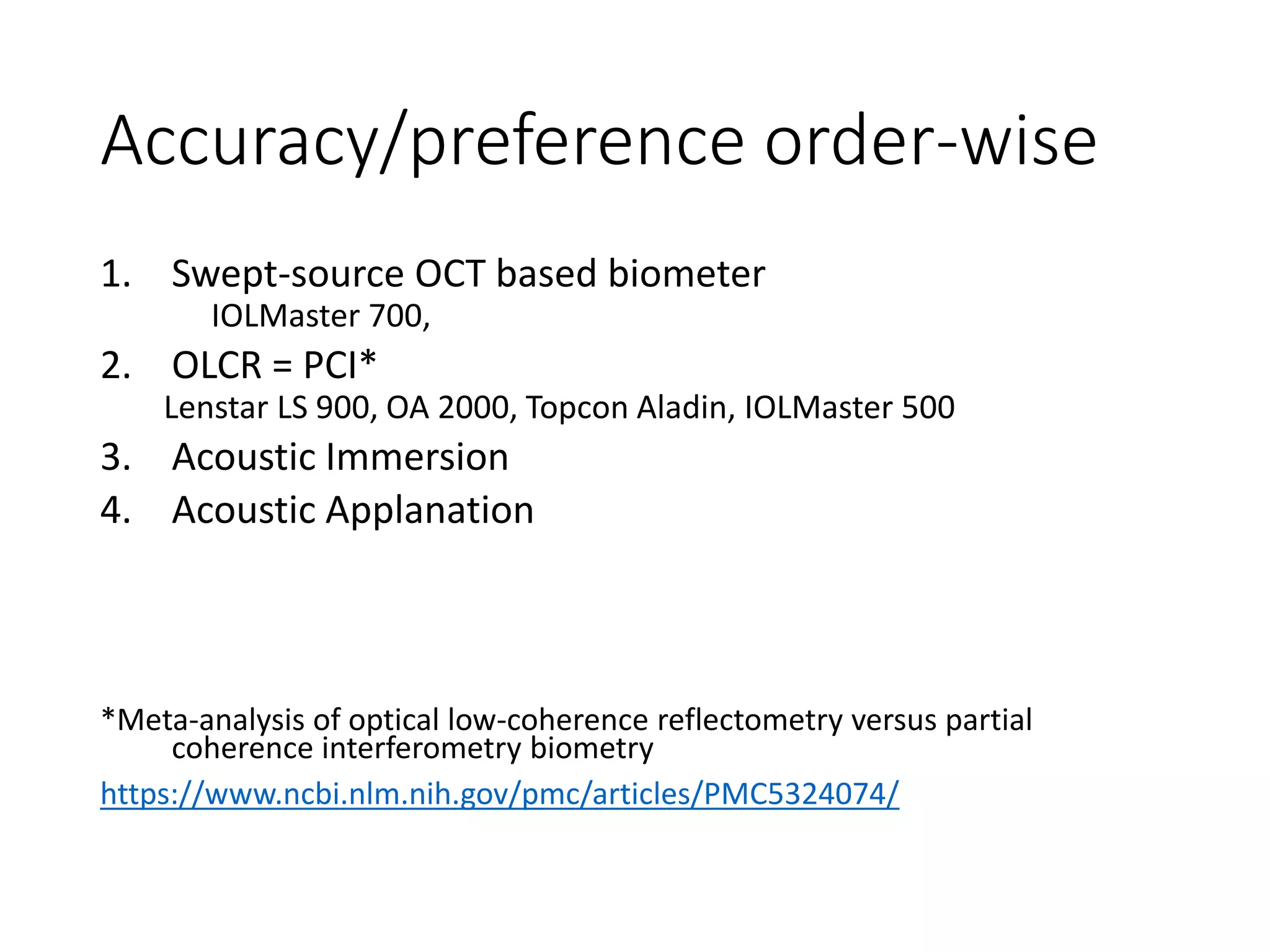 Accuracy/preference order-wise
1. Swept-source OCT based biometer
IOLMaster 700,
2. OLCR = PCI*
Lenstar LS 900, OA 2000, Topcon Aladin, IOLMaster 500
3. Acoustic Immersion
4. Acoustic Applanation
*Meta-analysis of optical low-coherence reflectometry versus partial
coherence interferometry biometry
https://www.ncbi.nlm.nih.gov/pmc/articles/PMC5324074/
 