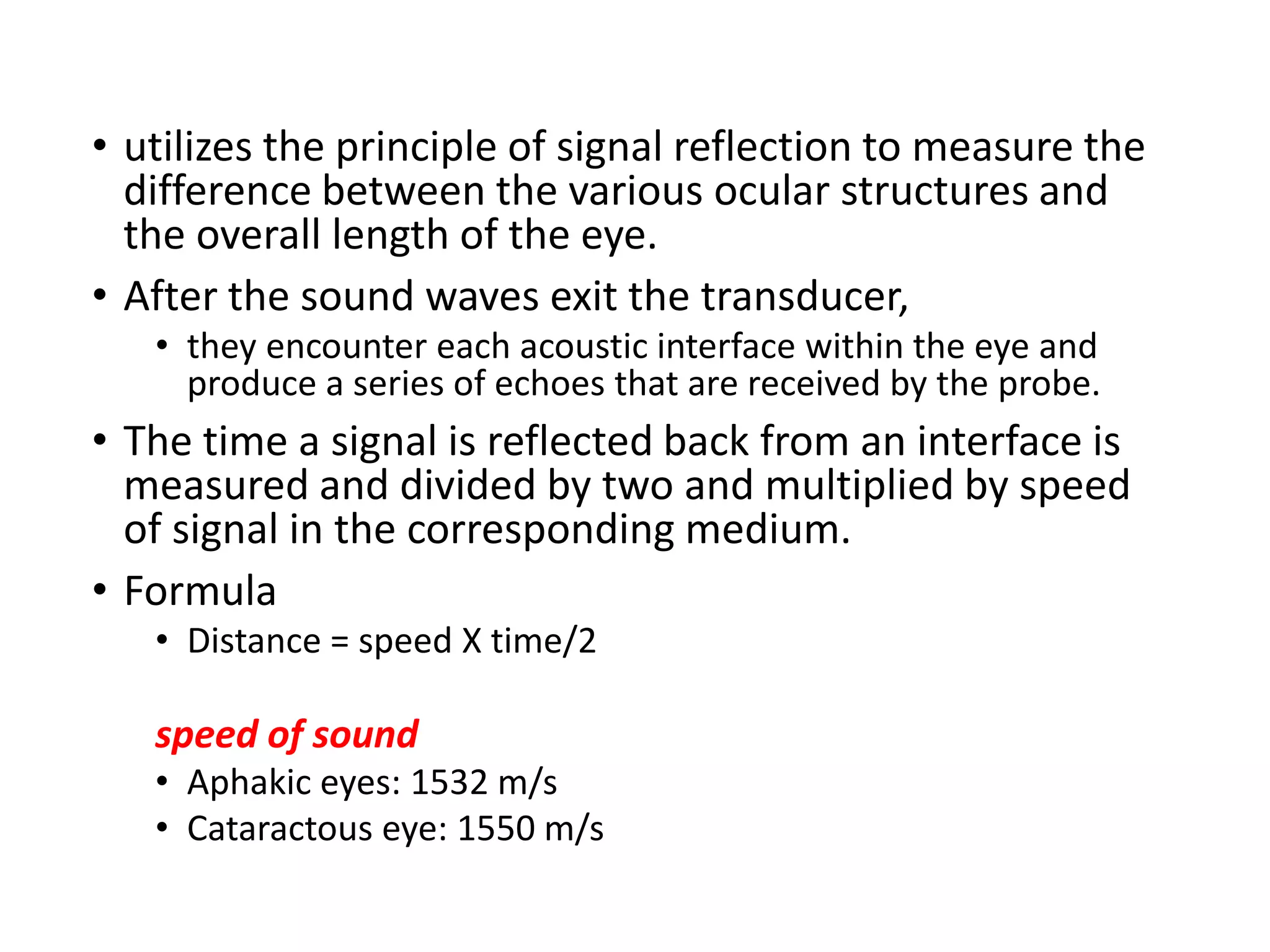 • utilizes the principle of signal reflection to measure the
difference between the various ocular structures and
the overall length of the eye.
• After the sound waves exit the transducer,
• they encounter each acoustic interface within the eye and
produce a series of echoes that are received by the probe.
• The time a signal is reflected back from an interface is
measured and divided by two and multiplied by speed
of signal in the corresponding medium.
• Formula
• Distance = speed X time/2
speed of sound
• Aphakic eyes: 1532 m/s
• Cataractous eye: 1550 m/s
 