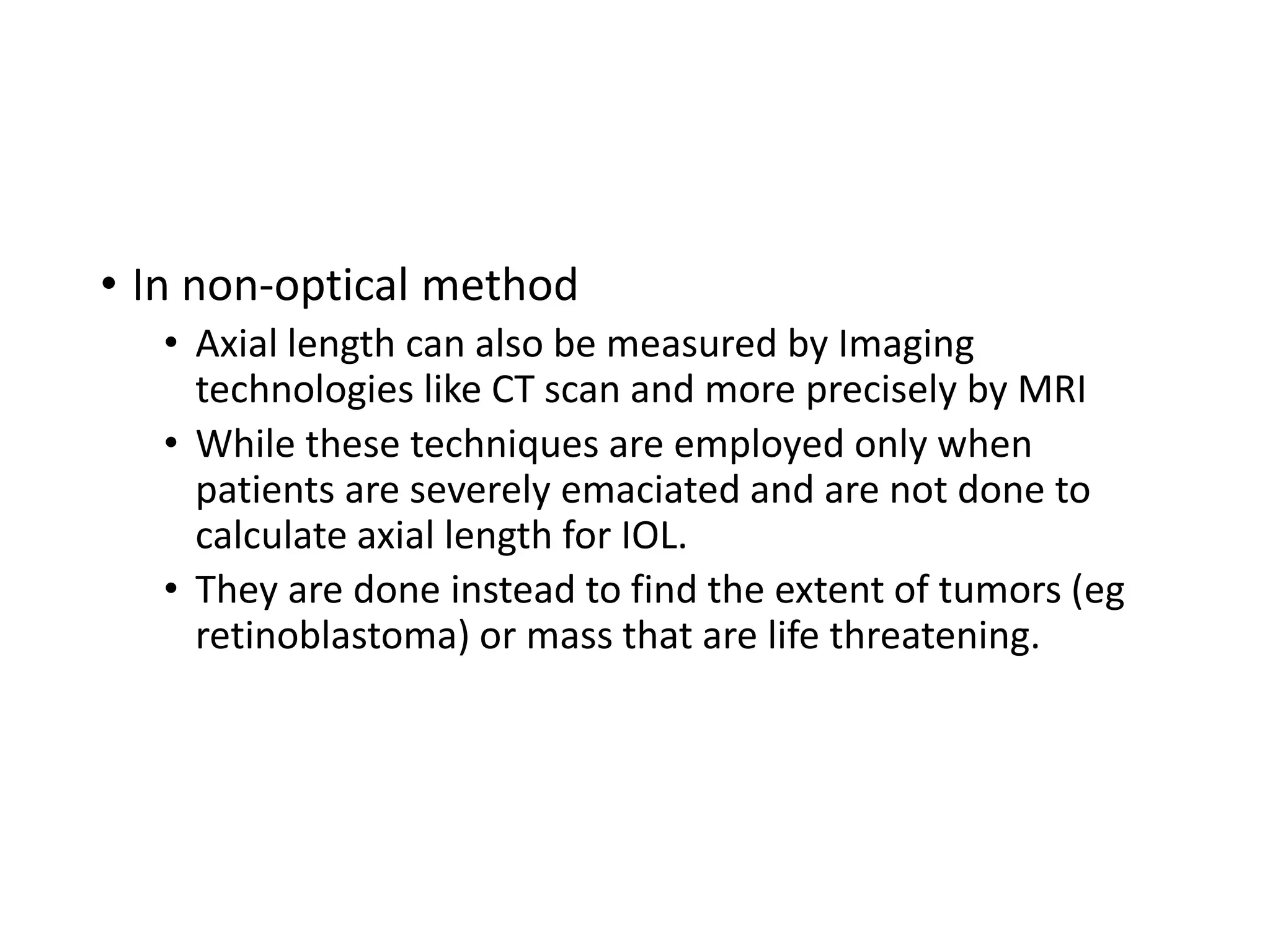 • In non-optical method
• Axial length can also be measured by Imaging
technologies like CT scan and more precisely by MRI
• While these techniques are employed only when
patients are severely emaciated and are not done to
calculate axial length for IOL.
• They are done instead to find the extent of tumors (eg
retinoblastoma) or mass that are life threatening.
 
