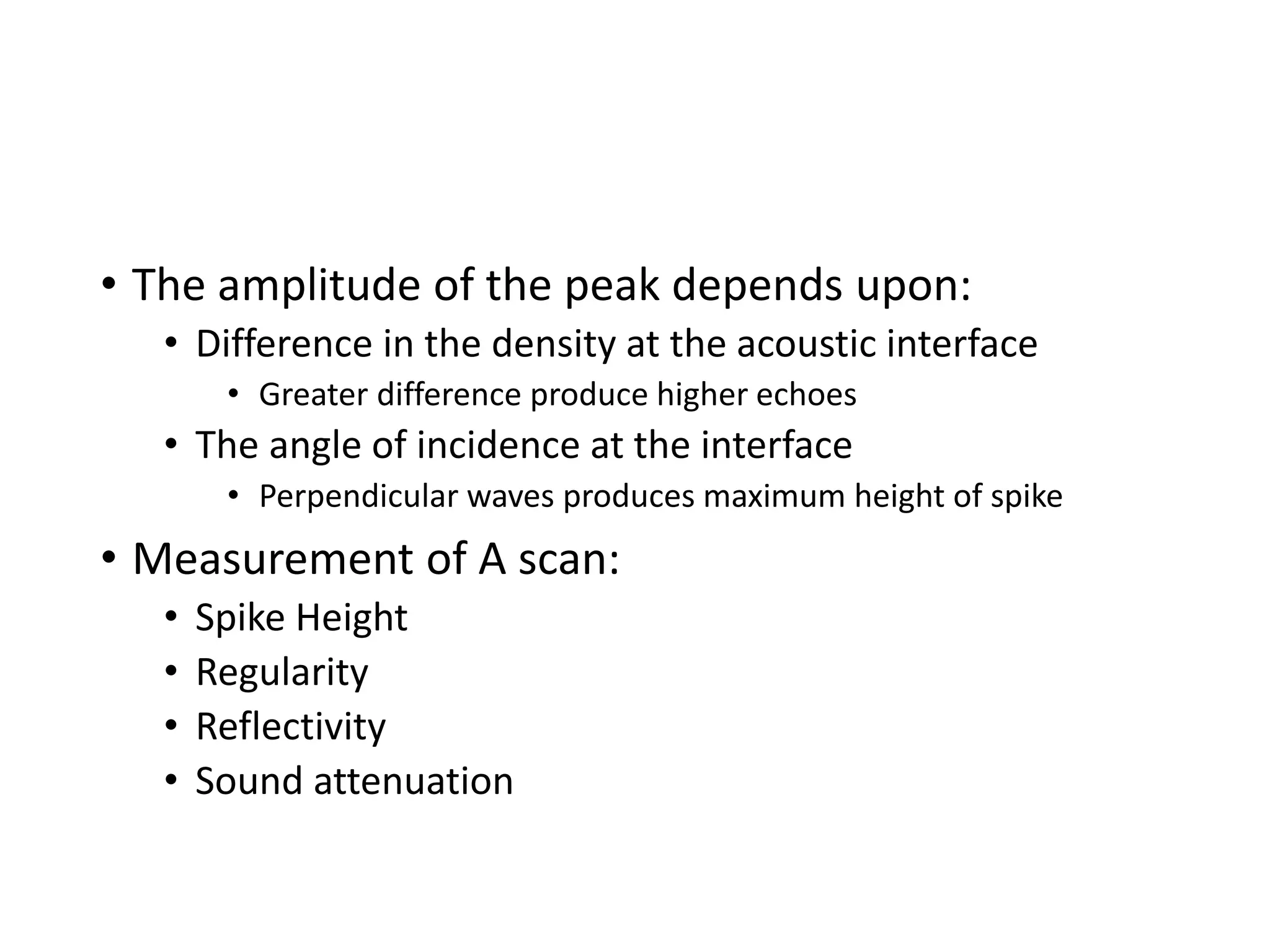 • The amplitude of the peak depends upon:
• Difference in the density at the acoustic interface
• Greater difference produce higher echoes
• The angle of incidence at the interface
• Perpendicular waves produces maximum height of spike
• Measurement of A scan:
• Spike Height
• Regularity
• Reflectivity
• Sound attenuation
 