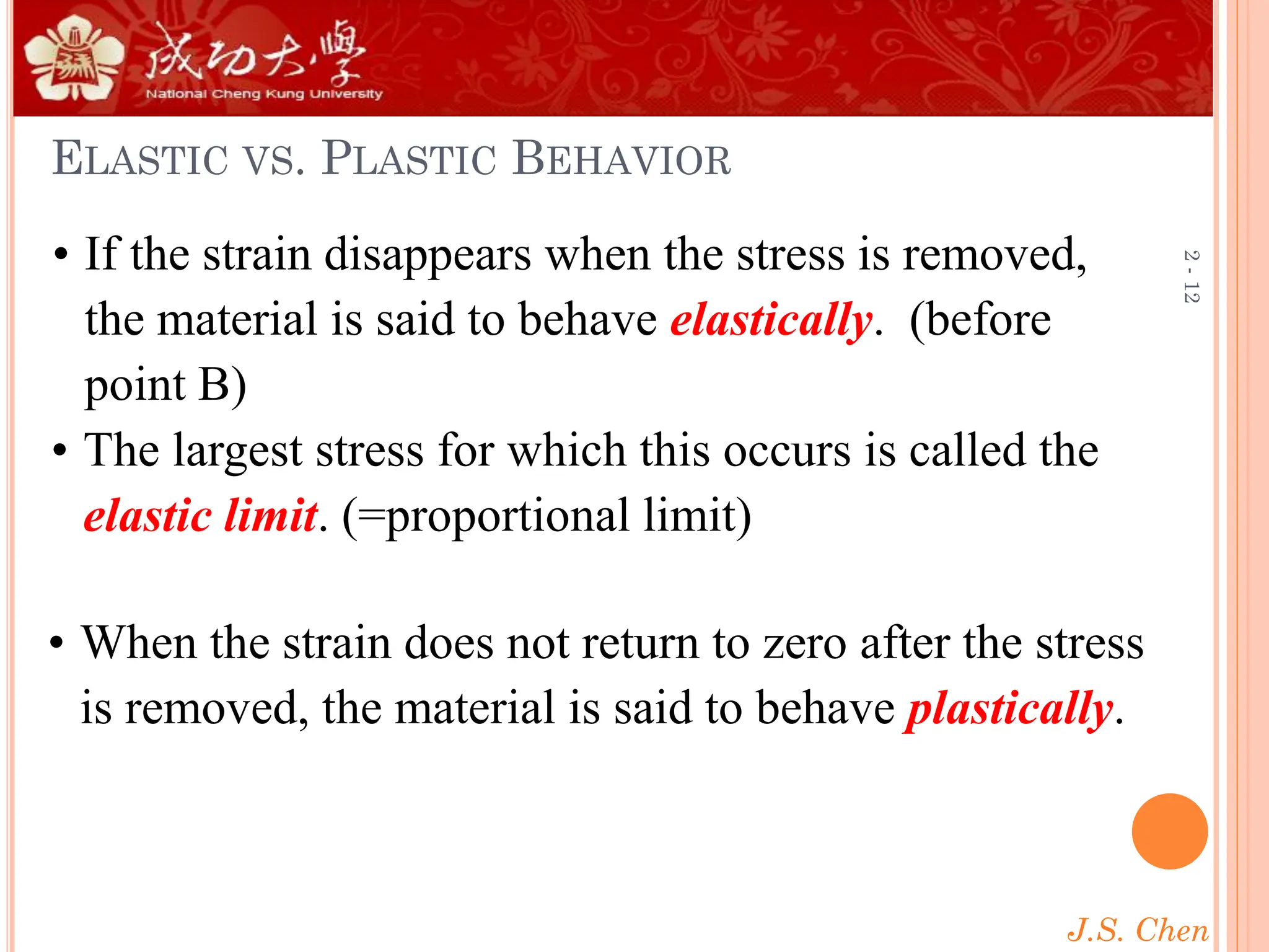 J.S. Chen
2
-
12
ELASTIC VS. PLASTIC BEHAVIOR
• If the strain disappears when the stress is removed,
the material is said to behave elastically. (before
point B)
• When the strain does not return to zero after the stress
is removed, the material is said to behave plastically.
• The largest stress for which this occurs is called the
elastic limit. (=proportional limit)
 