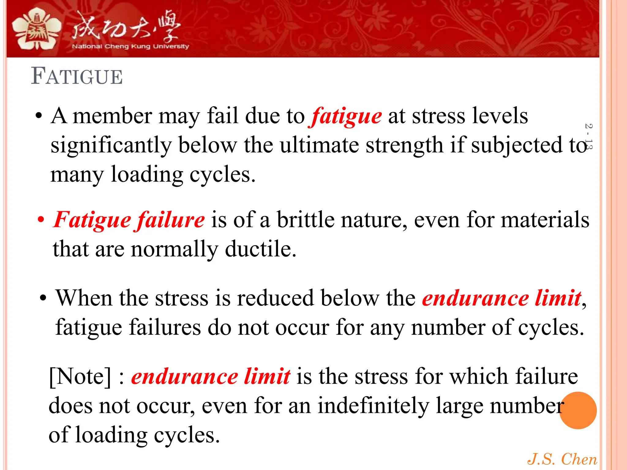 J.S. Chen
2
-
13
FATIGUE
• When the stress is reduced below the endurance limit,
fatigue failures do not occur for any number of cycles.
• A member may fail due to fatigue at stress levels
significantly below the ultimate strength if subjected to
many loading cycles.
• Fatigue failure is of a brittle nature, even for materials
that are normally ductile.
[Note] : endurance limit is the stress for which failure
does not occur, even for an indefinitely large number
of loading cycles.
 