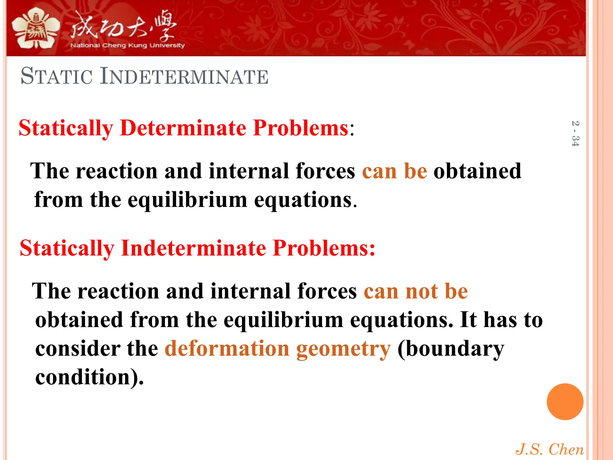 J.S. Chen
2
-
34
STATIC INDETERMINATE
Statically Determinate Problems:
The reaction and internal forces can be obtained
from the equilibrium equations.
Statically Indeterminate Problems:
The reaction and internal forces can not be
obtained from the equilibrium equations. It has to
consider the deformation geometry (boundary
condition).
 