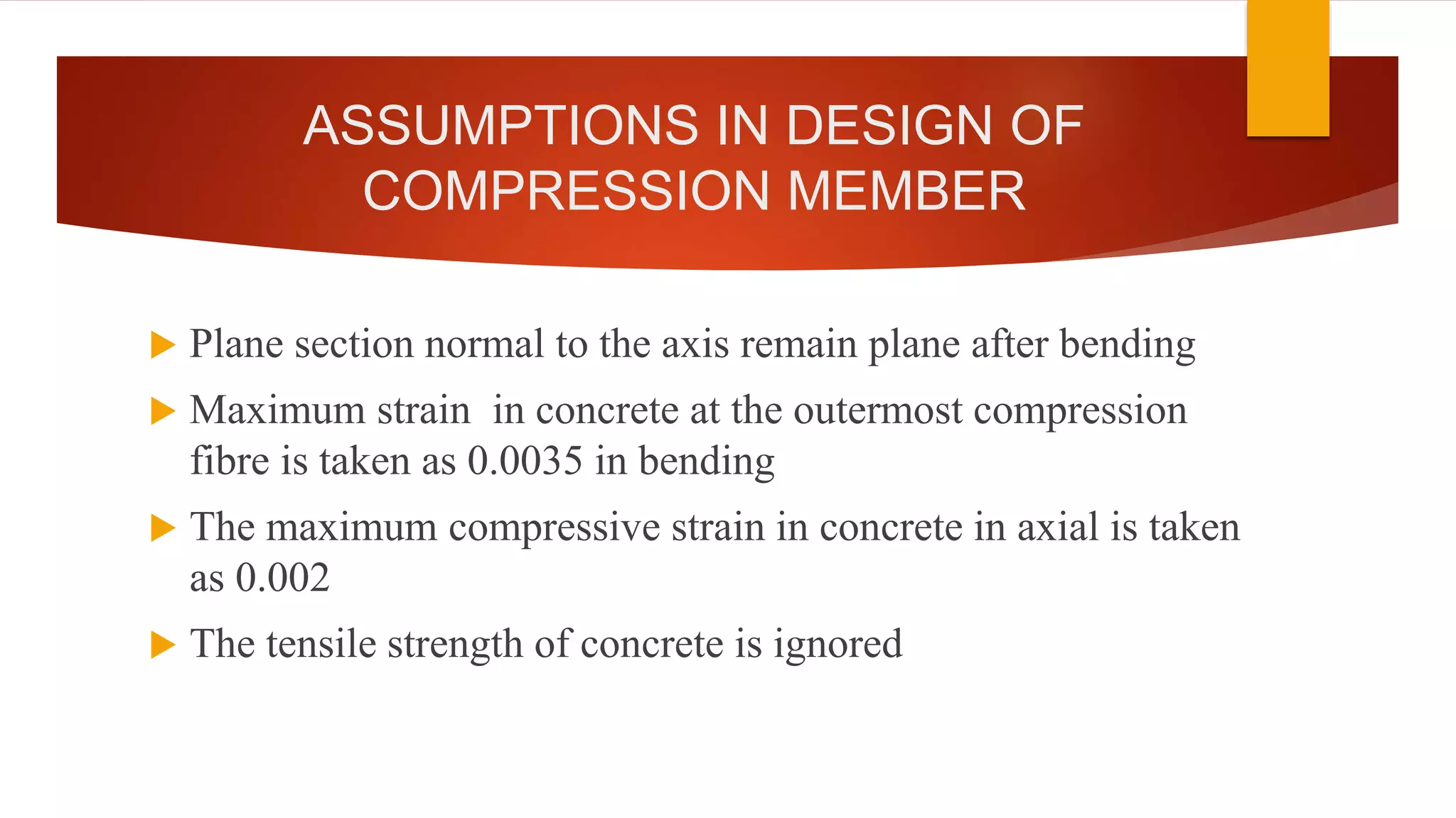ASSUMPTIONS IN DESIGN OF
COMPRESSION MEMBER
 Plane section normal to the axis remain plane after bending
 Maximum strain in concrete at the outermost compression
fibre is taken as 0.0035 in bending
 The maximum compressive strain in concrete in axial is taken
as 0.002
 The tensile strength of concrete is ignored
 