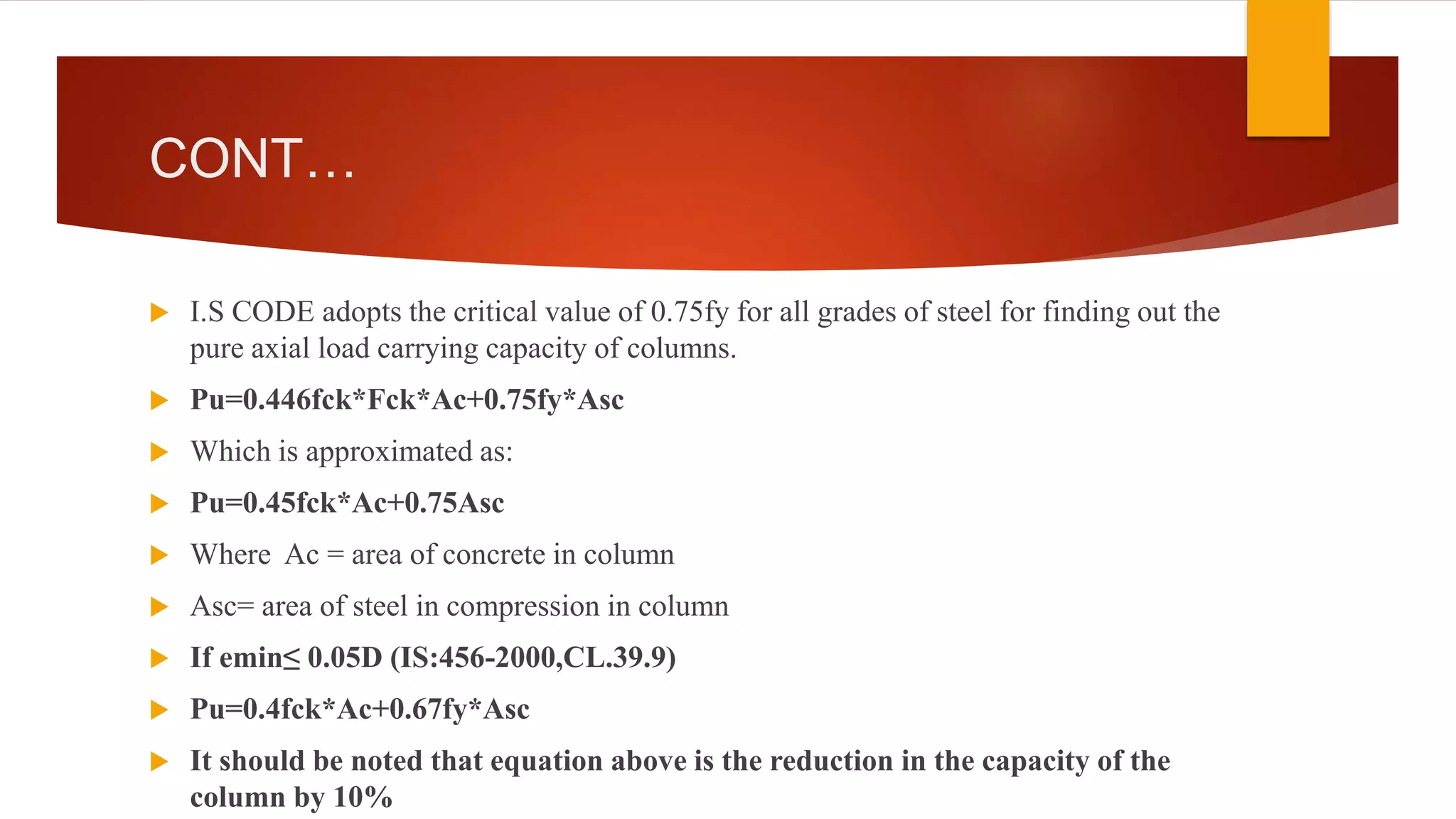 CONT…
 I.S CODE adopts the critical value of 0.75fy for all grades of steel for finding out the
pure axial load carrying capacity of columns.
 Pu=0.446fck*Fck*Ac+0.75fy*Asc
 Which is approximated as:
 Pu=0.45fck*Ac+0.75Asc
 Where Ac = area of concrete in column
 Asc= area of steel in compression in column
 If emin≤ 0.05D (IS:456-2000,CL.39.9)
 Pu=0.4fck*Ac+0.67fy*Asc
 It should be noted that equation above is the reduction in the capacity of the
column by 10%
 