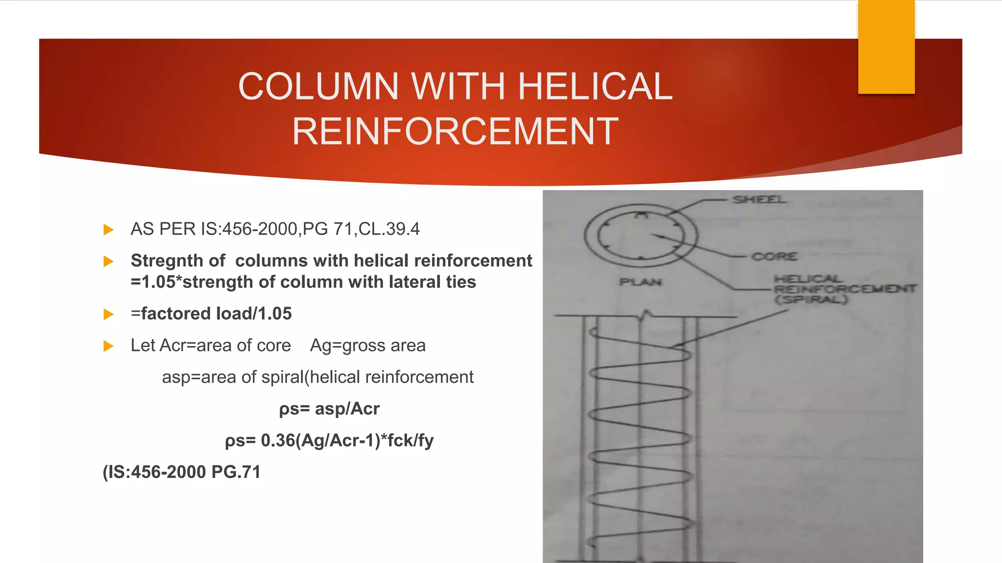 COLUMN WITH HELICAL
REINFORCEMENT
 AS PER IS:456-2000,PG 71,CL.39.4
 Stregnth of columns with helical reinforcement
=1.05*strength of column with lateral ties
 =factored load/1.05
 Let Acr=area of core Ag=gross area
asp=area of spiral(helical reinforcement
ρs= asp/Acr
ρs= 0.36(Ag/Acr-1)*fck/fy
(IS:456-2000 PG.71
 