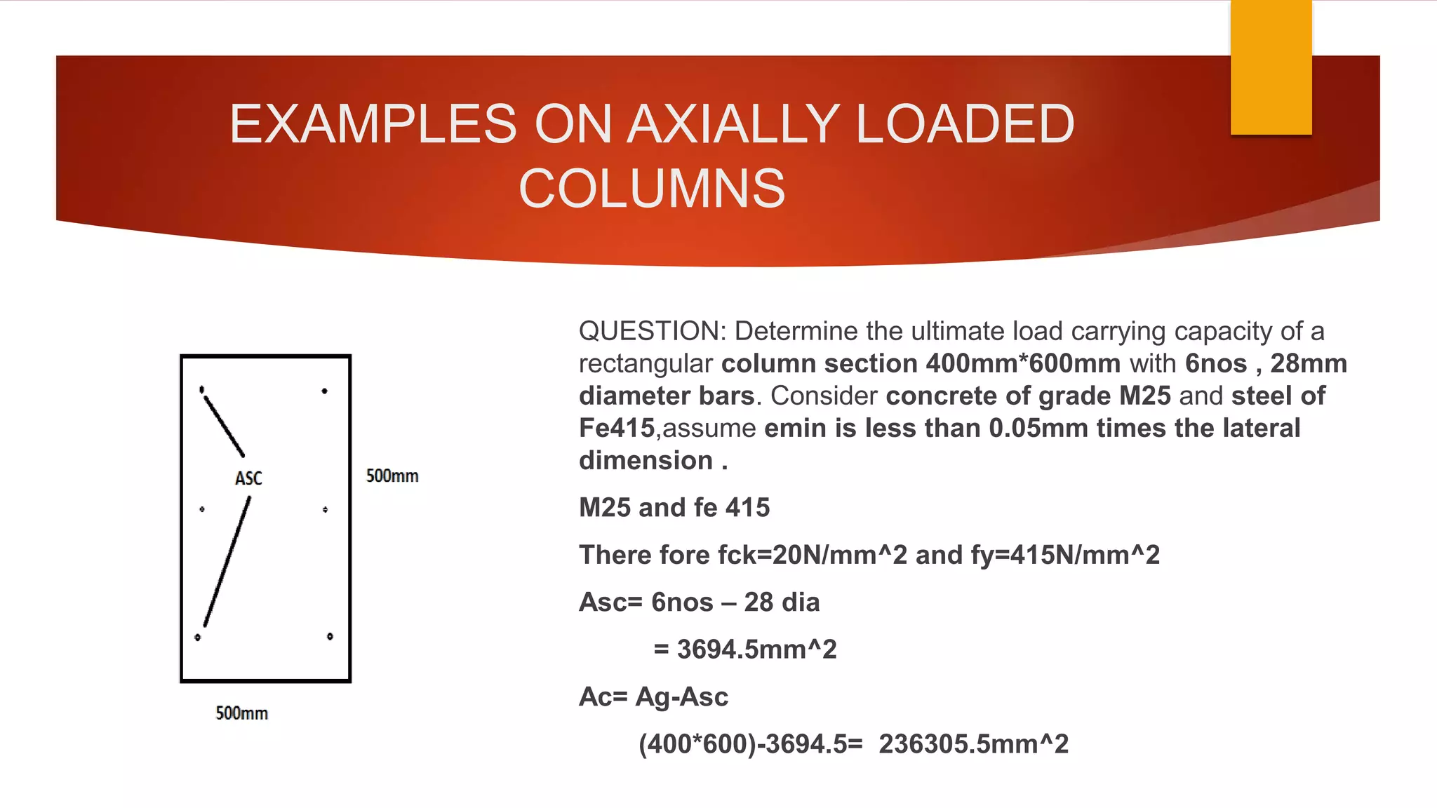 EXAMPLES ON AXIALLY LOADED
COLUMNS
QUESTION: Determine the ultimate load carrying capacity of a
rectangular column section 400mm*600mm with 6nos , 28mm
diameter bars. Consider concrete of grade M25 and steel of
Fe415,assume emin is less than 0.05mm times the lateral
dimension .
M25 and fe 415
There fore fck=20N/mm^2 and fy=415N/mm^2
Asc= 6nos – 28 dia
= 3694.5mm^2
Ac= Ag-Asc
(400*600)-3694.5= 236305.5mm^2
 