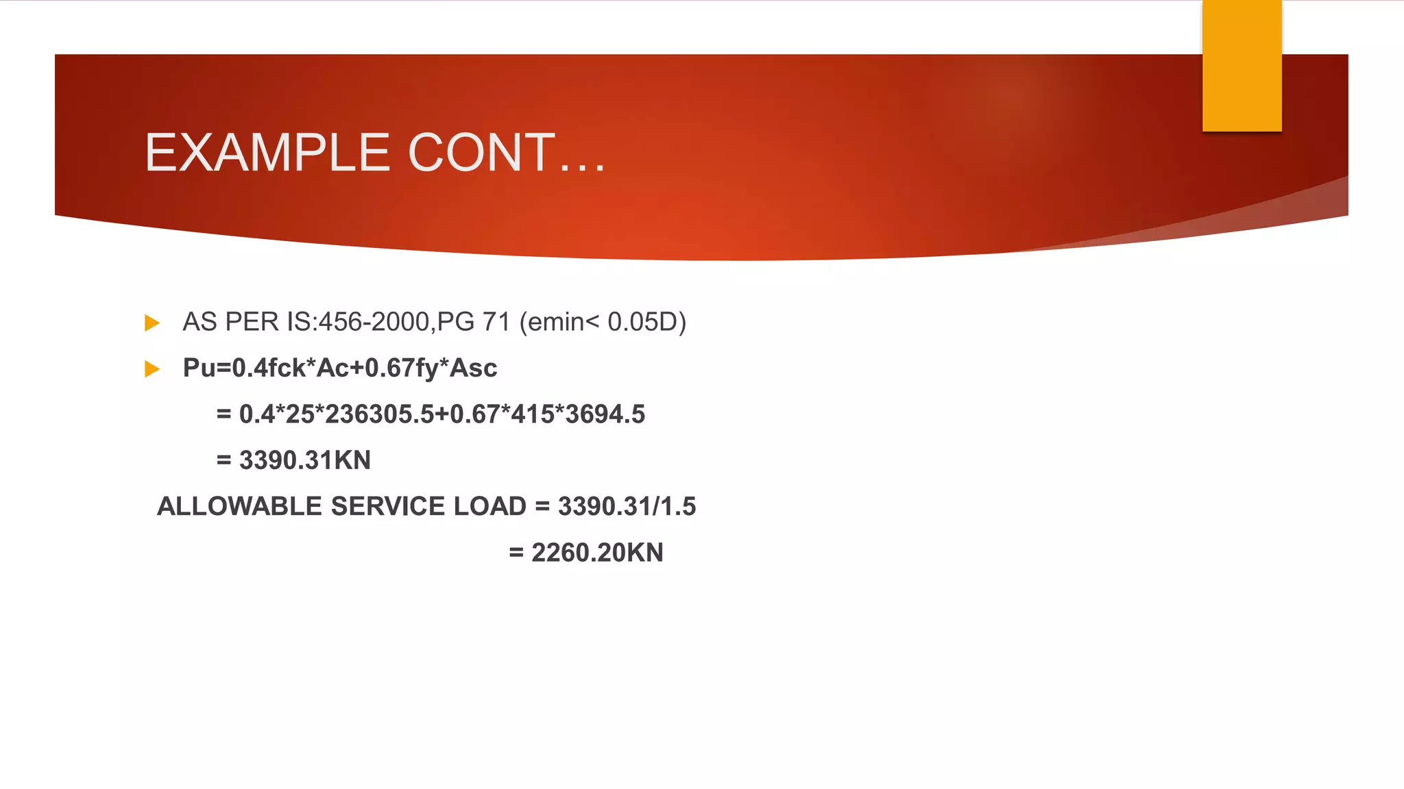 EXAMPLE CONT…
 AS PER IS:456-2000,PG 71 (emin< 0.05D)
 Pu=0.4fck*Ac+0.67fy*Asc
= 0.4*25*236305.5+0.67*415*3694.5
= 3390.31KN
ALLOWABLE SERVICE LOAD = 3390.31/1.5
= 2260.20KN
 
