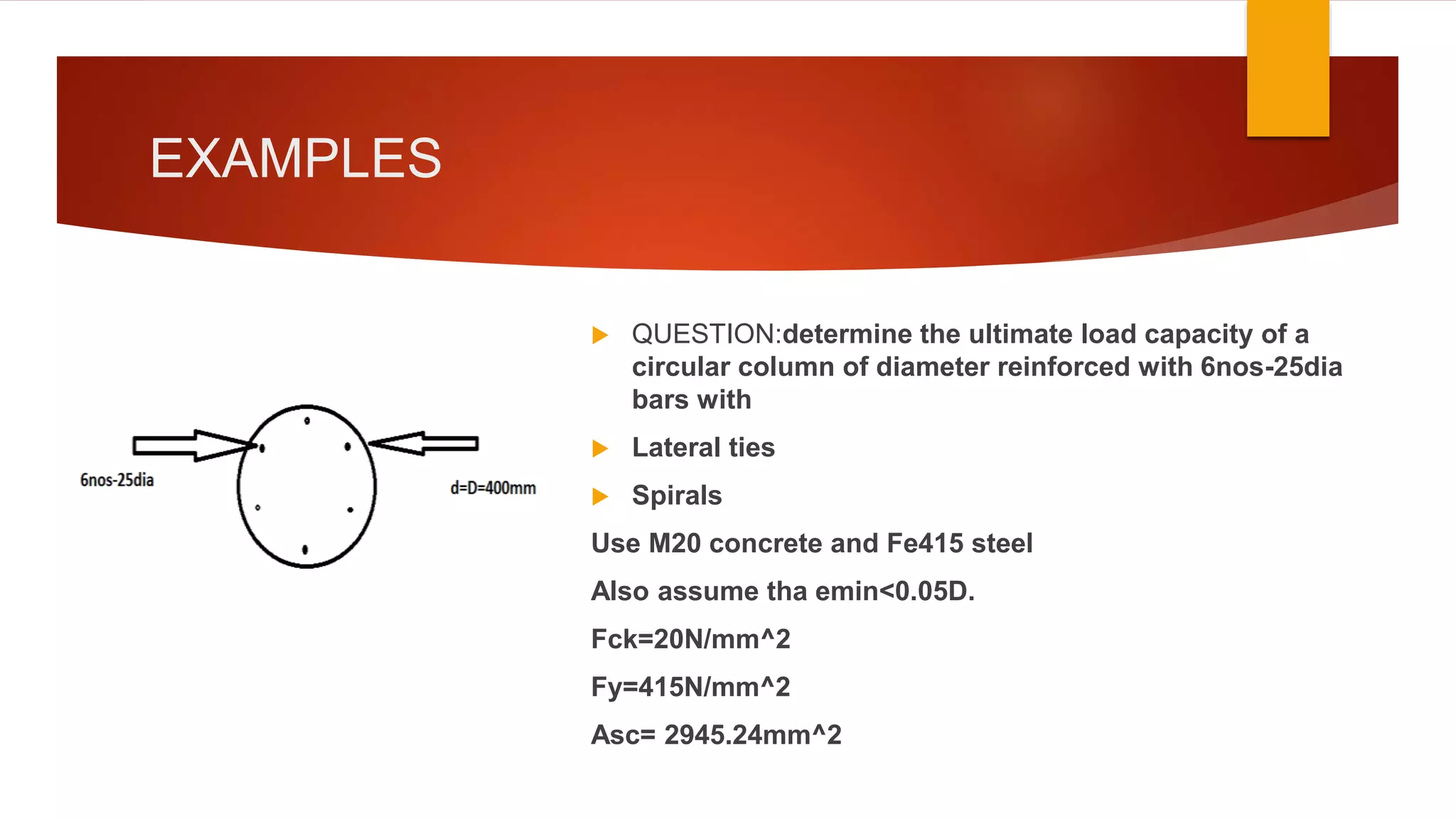 EXAMPLES
 QUESTION:determine the ultimate load capacity of a
circular column of diameter reinforced with 6nos-25dia
bars with
 Lateral ties
 Spirals
Use M20 concrete and Fe415 steel
Also assume tha emin<0.05D.
Fck=20N/mm^2
Fy=415N/mm^2
Asc= 2945.24mm^2
 