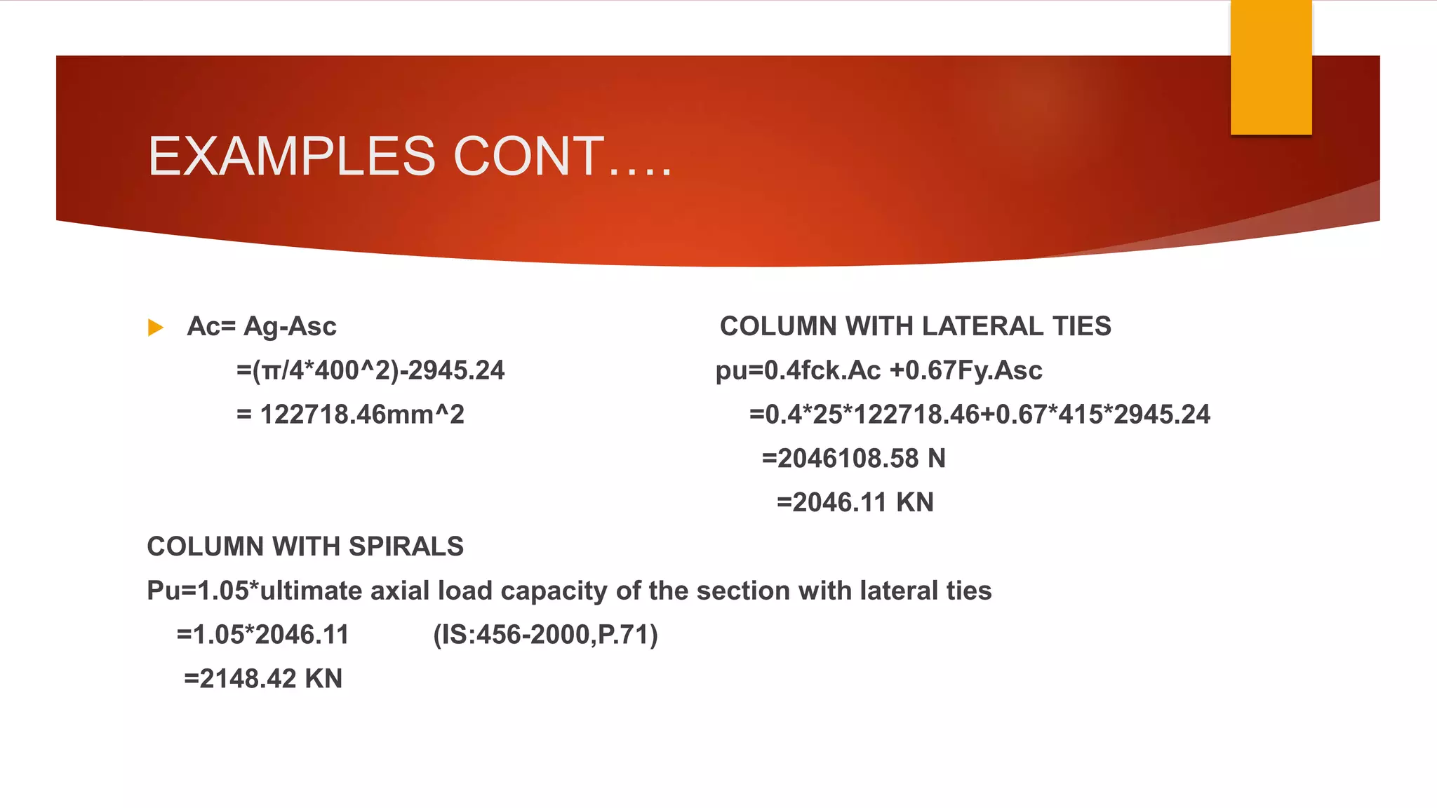 EXAMPLES CONT….
 Ac= Ag-Asc COLUMN WITH LATERAL TIES
=(π/4*400^2)-2945.24 pu=0.4fck.Ac +0.67Fy.Asc
= 122718.46mm^2 =0.4*25*122718.46+0.67*415*2945.24
=2046108.58 N
=2046.11 KN
COLUMN WITH SPIRALS
Pu=1.05*ultimate axial load capacity of the section with lateral ties
=1.05*2046.11 (IS:456-2000,P.71)
=2148.42 KN
 