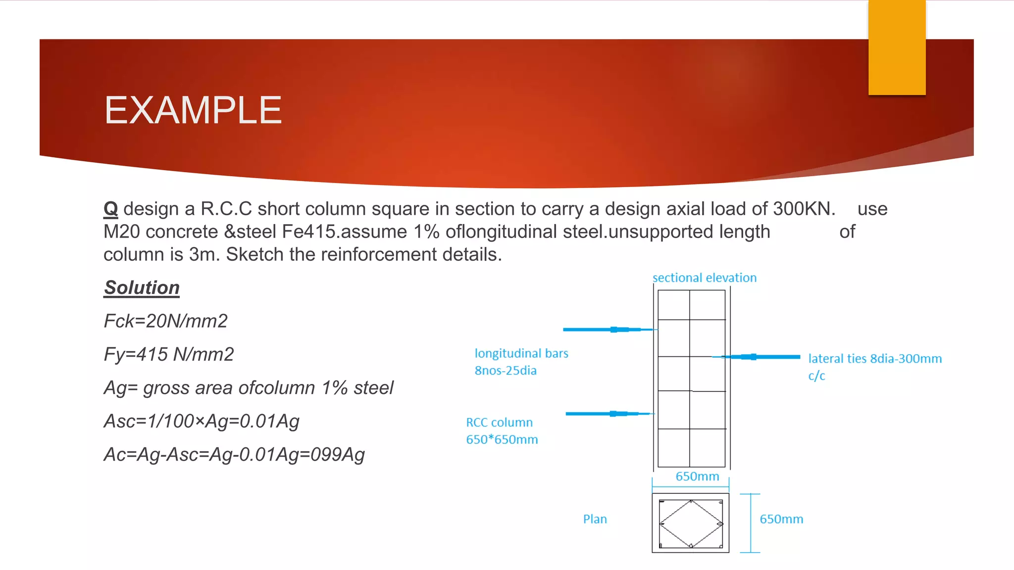EXAMPLE
Q design a R.C.C short column square in section to carry a design axial load of 300KN. use
M20 concrete &steel Fe415.assume 1% oflongitudinal steel.unsupported length of
column is 3m. Sketch the reinforcement details.
Solution
Fck=20N/mm2
Fy=415 N/mm2
Ag= gross area ofcolumn 1% steel
Asc=1/100×Ag=0.01Ag
Ac=Ag-Asc=Ag-0.01Ag=099Ag
 