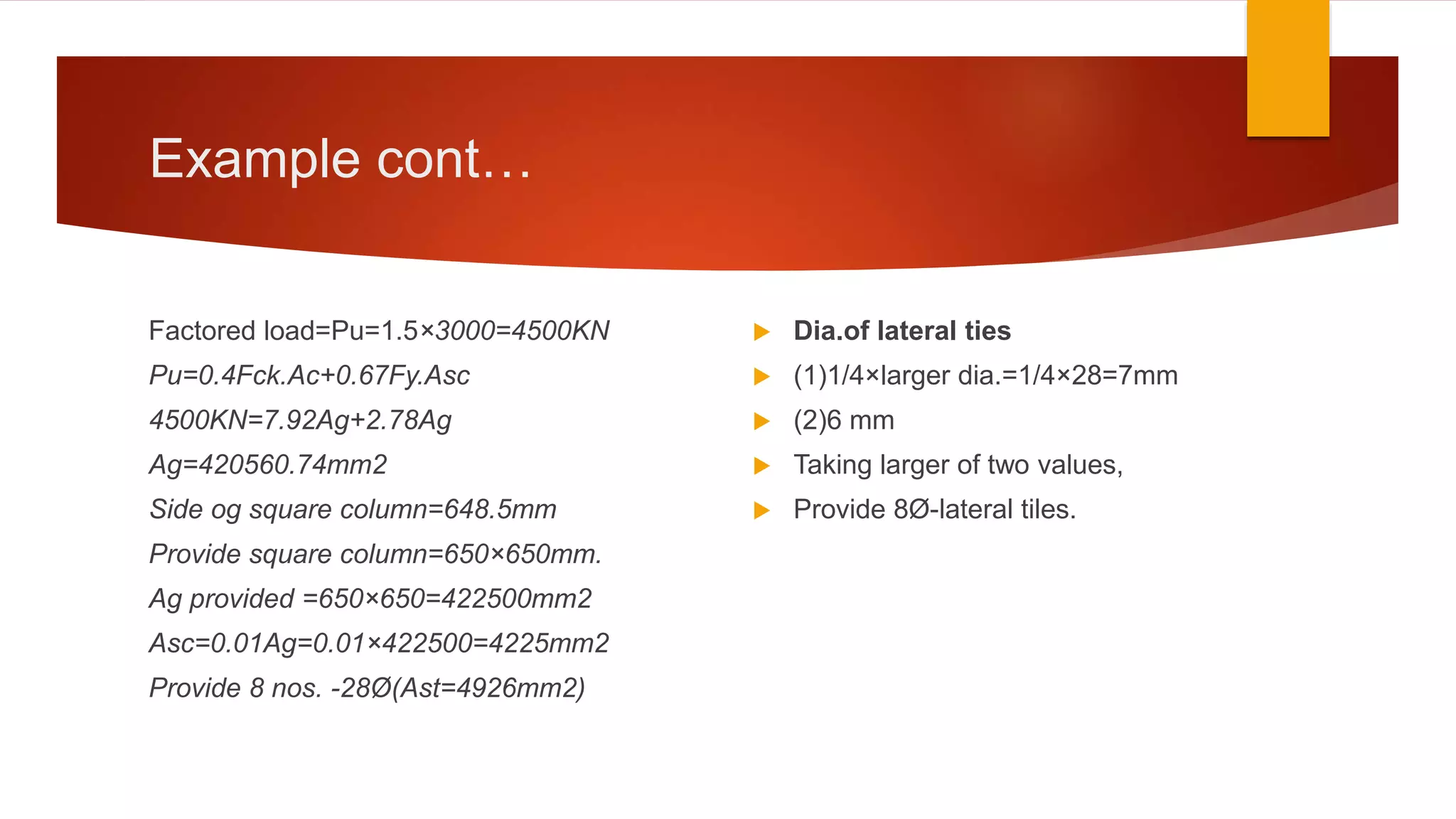 Example cont…
Factored load=Pu=1.5×3000=4500KN
Pu=0.4Fck.Ac+0.67Fy.Asc
4500KN=7.92Ag+2.78Ag
Ag=420560.74mm2
Side og square column=648.5mm
Provide square column=650×650mm.
Ag provided =650×650=422500mm2
Asc=0.01Ag=0.01×422500=4225mm2
Provide 8 nos. -28Ø(Ast=4926mm2)
 Dia.of lateral ties
 (1)1/4×larger dia.=1/4×28=7mm
 (2)6 mm
 Taking larger of two values,
 Provide 8Ø-lateral tiles.
 