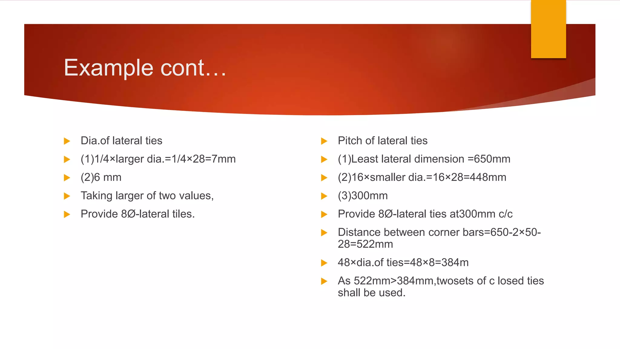 Example cont…
 Dia.of lateral ties
 (1)1/4×larger dia.=1/4×28=7mm
 (2)6 mm
 Taking larger of two values,
 Provide 8Ø-lateral tiles.
 Pitch of lateral ties
 (1)Least lateral dimension =650mm
 (2)16×smaller dia.=16×28=448mm
 (3)300mm
 Provide 8Ø-lateral ties at300mm c/c
 Distance between corner bars=650-2×50-
28=522mm
 48×dia.of ties=48×8=384m
 As 522mm>384mm,twosets of c losed ties
shall be used.
 