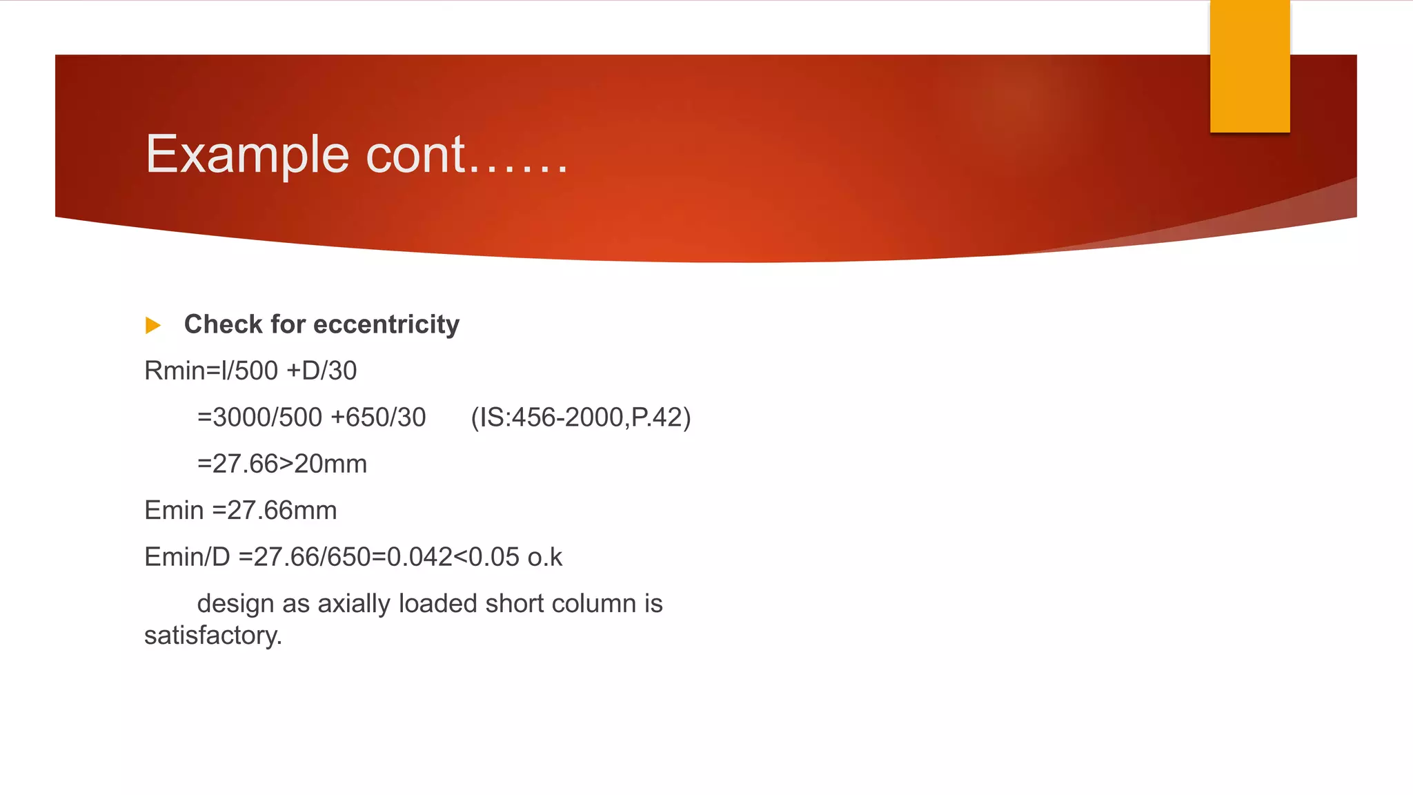 Example cont……
 Check for eccentricity
Rmin=l/500 +D/30
=3000/500 +650/30 (IS:456-2000,P.42)
=27.66>20mm
Emin =27.66mm
Emin/D =27.66/650=0.042<0.05 o.k
design as axially loaded short column is
satisfactory.
 