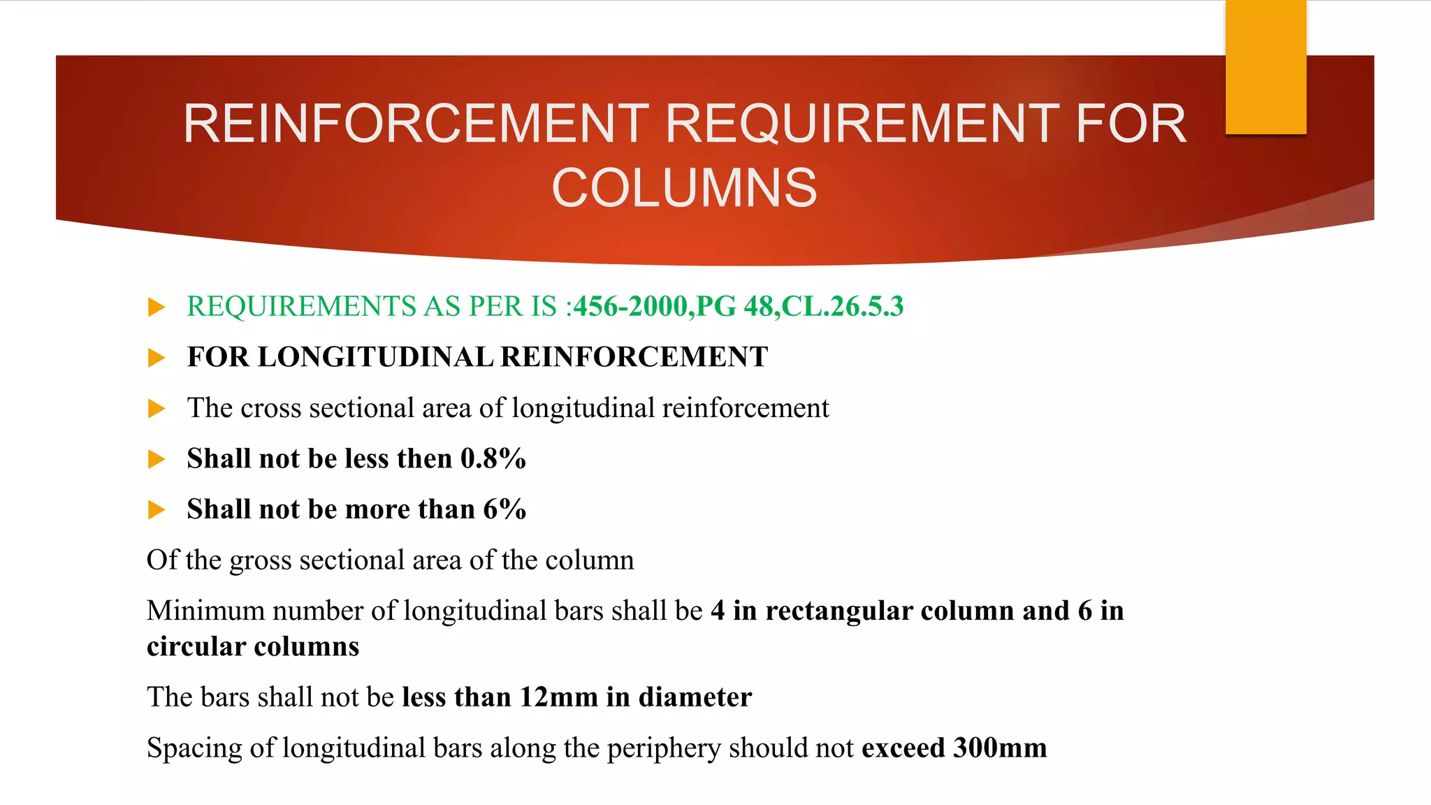 REINFORCEMENT REQUIREMENT FOR
COLUMNS
 REQUIREMENTS AS PER IS :456-2000,PG 48,CL.26.5.3
 FOR LONGITUDINAL REINFORCEMENT
 The cross sectional area of longitudinal reinforcement
 Shall not be less then 0.8%
 Shall not be more than 6%
Of the gross sectional area of the column
Minimum number of longitudinal bars shall be 4 in rectangular column and 6 in
circular columns
The bars shall not be less than 12mm in diameter
Spacing of longitudinal bars along the periphery should not exceed 300mm
 