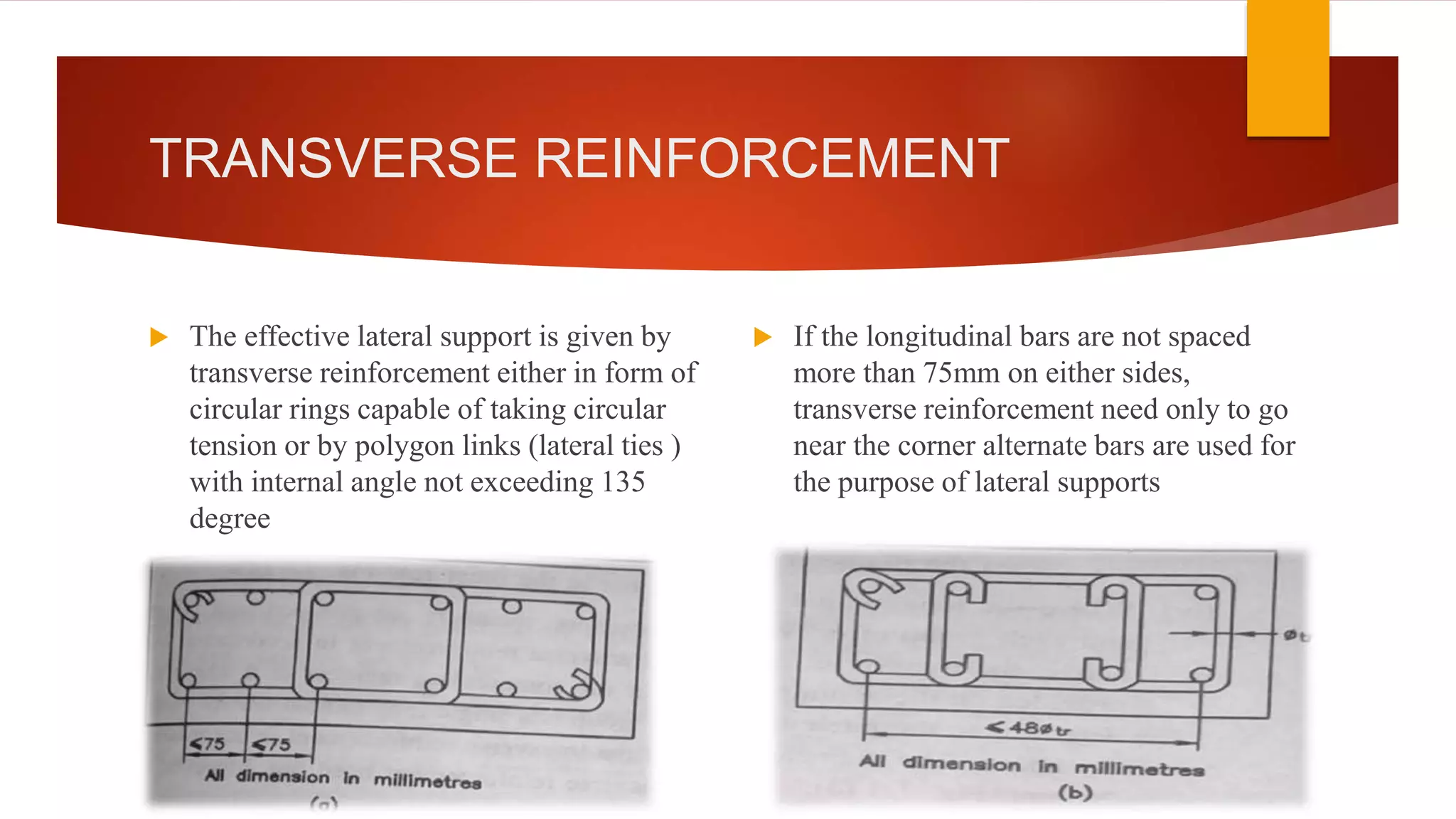 TRANSVERSE REINFORCEMENT
 The effective lateral support is given by
transverse reinforcement either in form of
circular rings capable of taking circular
tension or by polygon links (lateral ties )
with internal angle not exceeding 135
degree
 If the longitudinal bars are not spaced
more than 75mm on either sides,
transverse reinforcement need only to go
near the corner alternate bars are used for
the purpose of lateral supports
 