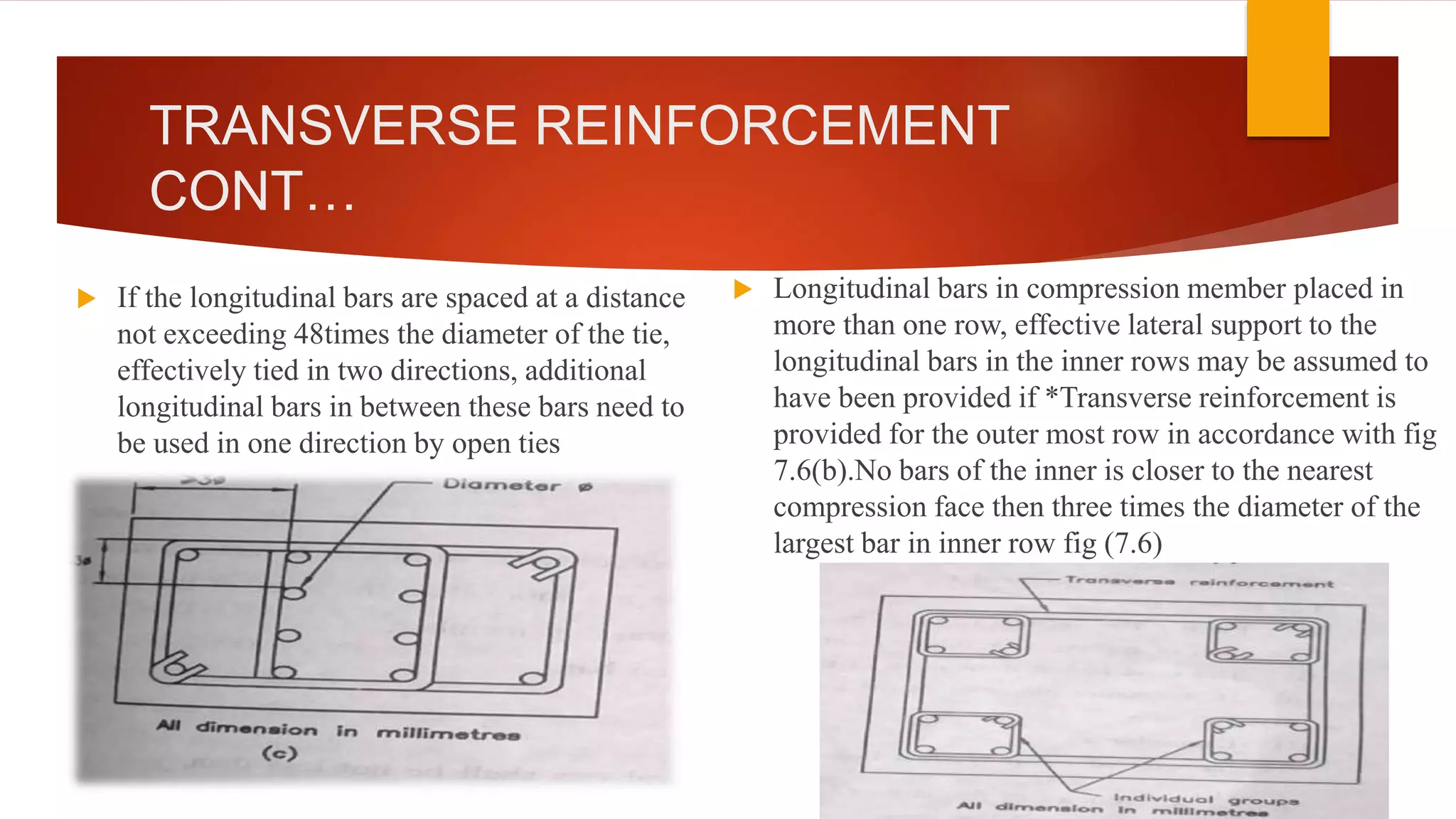 TRANSVERSE REINFORCEMENT
CONT…
 If the longitudinal bars are spaced at a distance
not exceeding 48times the diameter of the tie,
effectively tied in two directions, additional
longitudinal bars in between these bars need to
be used in one direction by open ties
 Longitudinal bars in compression member placed in
more than one row, effective lateral support to the
longitudinal bars in the inner rows may be assumed to
have been provided if *Transverse reinforcement is
provided for the outer most row in accordance with fig
7.6(b).No bars of the inner is closer to the nearest
compression face then three times the diameter of the
largest bar in inner row fig (7.6)
 
