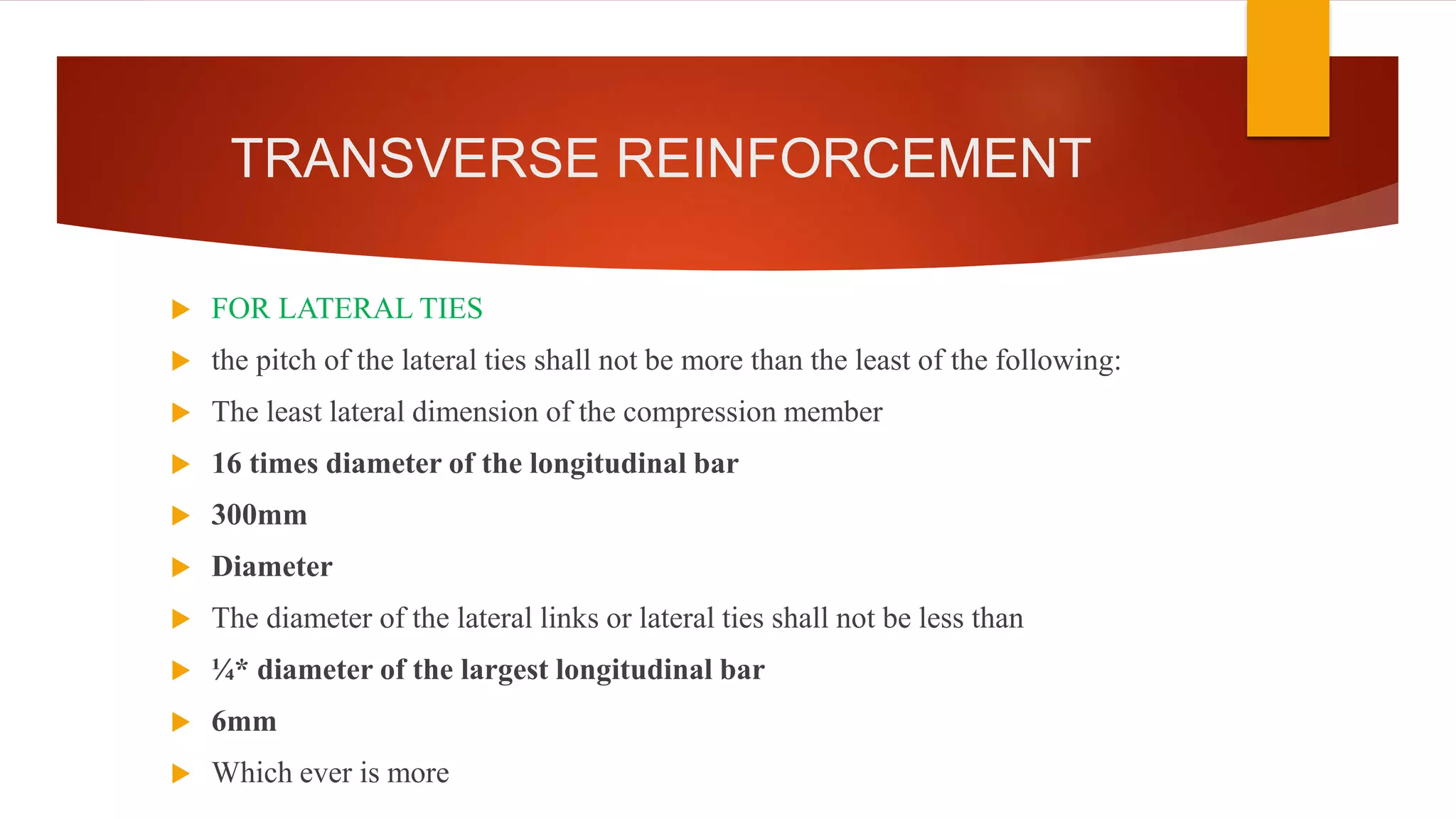 TRANSVERSE REINFORCEMENT
 FOR LATERAL TIES
 the pitch of the lateral ties shall not be more than the least of the following:
 The least lateral dimension of the compression member
 16 times diameter of the longitudinal bar
 300mm
 Diameter
 The diameter of the lateral links or lateral ties shall not be less than
 ¼* diameter of the largest longitudinal bar
 6mm
 Which ever is more
 